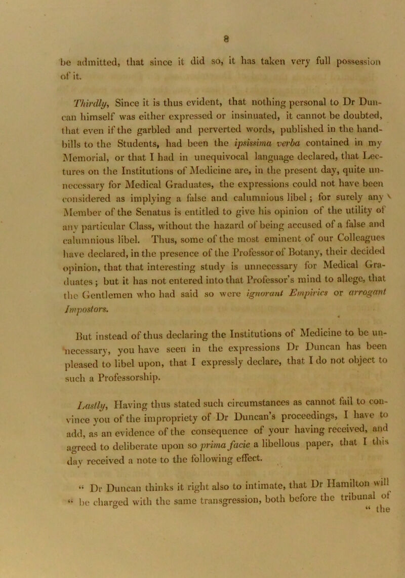 be admitted, that since it did so, it has taken very full possession of it. Thirdly, Since it is thus evident, that nothing personal to Dr Dun- can himself was either expressed or insinuated, it cannot be doubted, that even if the garbled and perverted words, published in the hand- bills to the Students, had been the ipsmima verba contained in my Memorial, or that I had in unequivocal language declared, that Lec- tures on the Institutions of Medicine are, in the present day, quite un- necessary for Medical Graduates, the expressions could not have been considered as implying a false and calumnious libel; for surely any v Member of the Senatus is entitled to give his opinion of the utility of any particular Class, without the hazard ol being accused of a false and calumnious libel. Thus, some of the most eminent of our Colleagues have declared, in the presence of the Professor of Botany, their decided opinion, that that interesting study is unnecessary for Medical Gra- duates ; but it has not entered into that Professor’s mind to allege, that the Gentlemen who had said so were ignorant Empirics or arrogant Impostors. But instead of thus declaring the Institutions of Medicine to be un- necessary, you have seen in the expressions Dr Duncan has been pleased to libel upon, that I expressly declare, that I do not object to such a Professorship. Lastly, Having thus stated such circumstances as cannot fail to con- vince you of the impropriety of Dr Duncan’s proceedings, I have to add, as an evidence of the consequence of your having received, and agreed to deliberate upon so prima facie a libellous paper, that I this day received a note to the following effect. “ Dr Duncan thinks it right also to intimate, that Dr Hamilton will “ be charged with the same transgression, both before the tribunal ot “ the