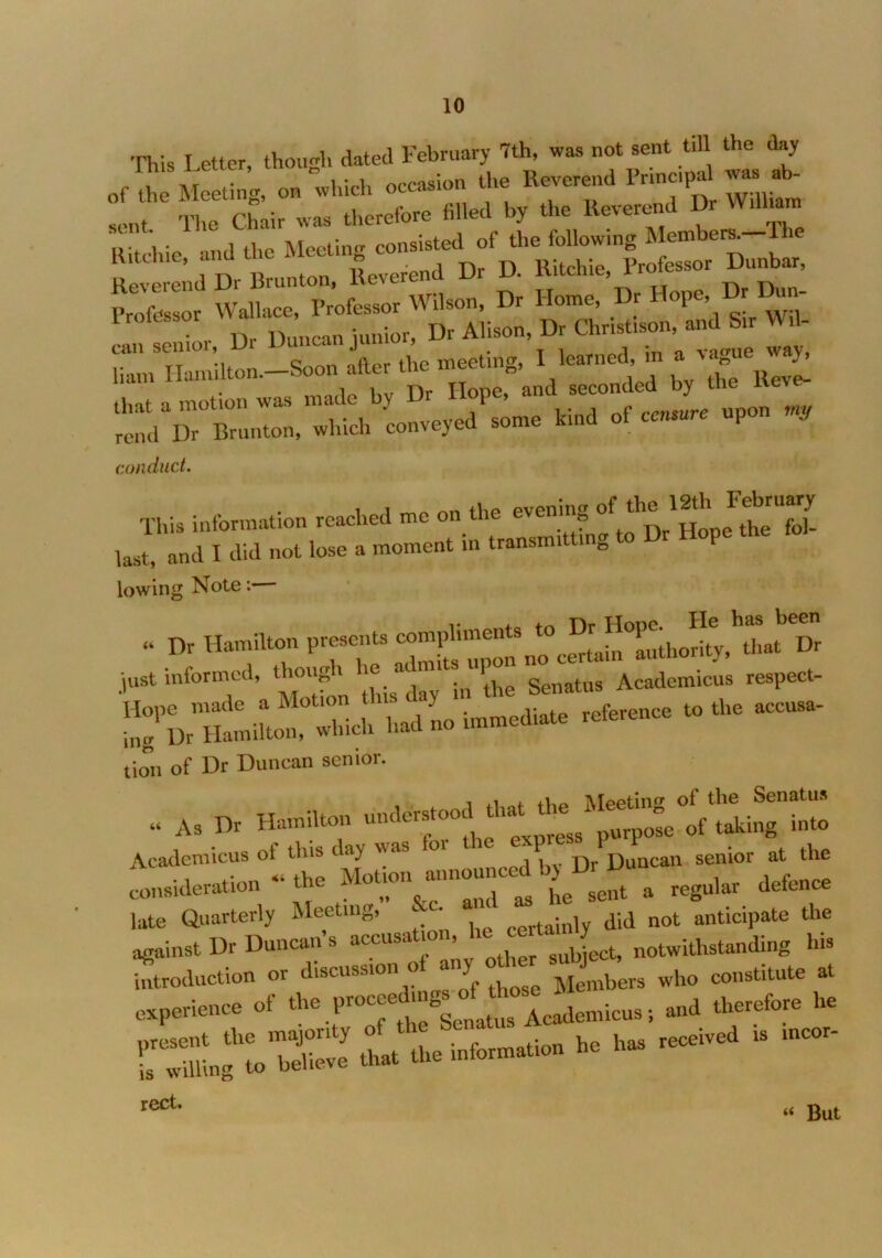 This I etter, though dated February 7th, was not sent till the day of the Meeting, on which occasion the Reverend Principal was ab- sent. The Chair was therefore filed by the^veredD ™ Ritchie and the Meeting consisted of the follow.ng Members 11 Reverend Dr B.nntnn, 5e.er.ed D, D. KUelrie, M- that a motion was made b> 1 rmsure upon my rend Ur Brunton, which conveyed some kmd of censure upon j, conduct. T„i. ie.bd.dien reached - « «- last, and I did not lose a moment in transmitt „ lowing Note: . D, Hamilton p~n» Hope^H. just informed, though lie admits upon Acadcmicus respect- t0the tion of Dr Duncan senior. “ As Dr Hamilton Academicus ol tins day was 01 Duncan senior at the consideration — the M.?n —n^b^D _ ^ „„„ late Quarterly Meeting. c- j,.] did not anticipate the against Dr Duncan’s accusation, c * notwithstanding his introduction or discussion o any ° Members who constitute at experience of the Pand therefore he It the information he has received , incor- rect. « But