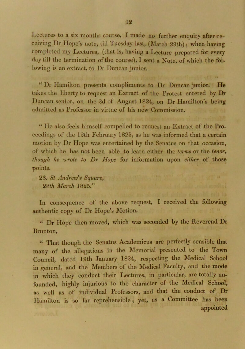 Lectures to a six months course, I made no further enquiry after re- ceiving Dr Hope’s note, till Tuesday last, (March 29th); when having completed my Lectures, (that is, having a Lecture prepared for every day till the termination of the course), I sent a Note, of which the fol- lowing is an extract, to Dr Duncan junior. J «i “ Dr Hamilton presents compliments to Dr Duncan junior. He takes the liberty to request an Extract of the Protest entered by Dr Duncan senior, on the 2d of August 1824, on Dr Hamilton’s being admitted as Professor in virtue of his new Commission. “ He also feels himself compelled to request an Extract of the Pro- ceedings of the 12th February 1825, as he was informed that a certain motion by Dr Hope was entertained by the Senatus on that occasion, of which he has not been able to learn either the terms or the tenor y though he wrote to Dr Hope for information upon either of those points. 23. St Andrew s Square, 28th March 1825.” In consequence of the above request, I received the following authentic copy of Dr Hope’s Motion. “ Dr Hope then moved, which was seconded by the Reverend Dr Brunton, “ That though the Senatus Academicus are perfectly sensible that many of the allegations in the Memorial presented to the Town Council, dated 19th January 1824, respecting the Medical School in general, and the Members of the Medical Faculty, and the mode in which they conduct their Lectures, in particular, are totally un- founded, highly injurious to the character of the Medical School, as well as of individual Professors, and that the conduct of Dr Hamilton is so far reprehensible; yet, as a Committee has been appointed