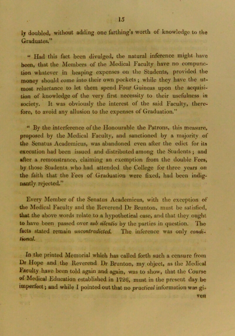 ly doubled, without adding one farthing’s worth of knowledge to the Graduates,” “ Had this fact been divulged, the natural inference might have been, that the Members of the Medical Faculty have no compunc- tion whatever in heaping expenses on the Students, provided the money should come into their own pockets ; while they have the ut- most reluctance to let them spend Four Guineas upon the acquisi- tion of knowledge of the very first necessity to their usefulness in society. It was obviously the interest of the said Faculty, there- fore, to avoid any allusion to the expenses of Graduation.” ** By the interference of the Honourable the Patrons, this measure, proposed by the Medical Faculty, and sanctioned by a majority of the Senatus Academicus, was abandoned even afler the edict for its execution had been issued and distributed among the Students ; and after a remonstrance, claiming an exemption from the double Fees, by those Students who had attended the College for three years on the faith that the Fees of Graduation were fixed, had been indig- nantly rejected.” Every Member of the Senatus Academicus, with the exception of the Medical Faculty and the Reverend Dr Brunton, must be satisfied, that the above words relate to a hypothetical case, and that they ought to have been passed over sub silcniio by the parties in question. Tl*e facts stated remain uncontradicted. The inference was only condi- tional. In the printed Memorial which has called forth such a censure from Dr Hope and the Reverend Dr Brunton, my object, as the Medical faculty have been told again and again, was to show, that the Course of Medical Education established in 1726, must in the present day be imperfect; and while I pointed out that no practical information was gi- ven