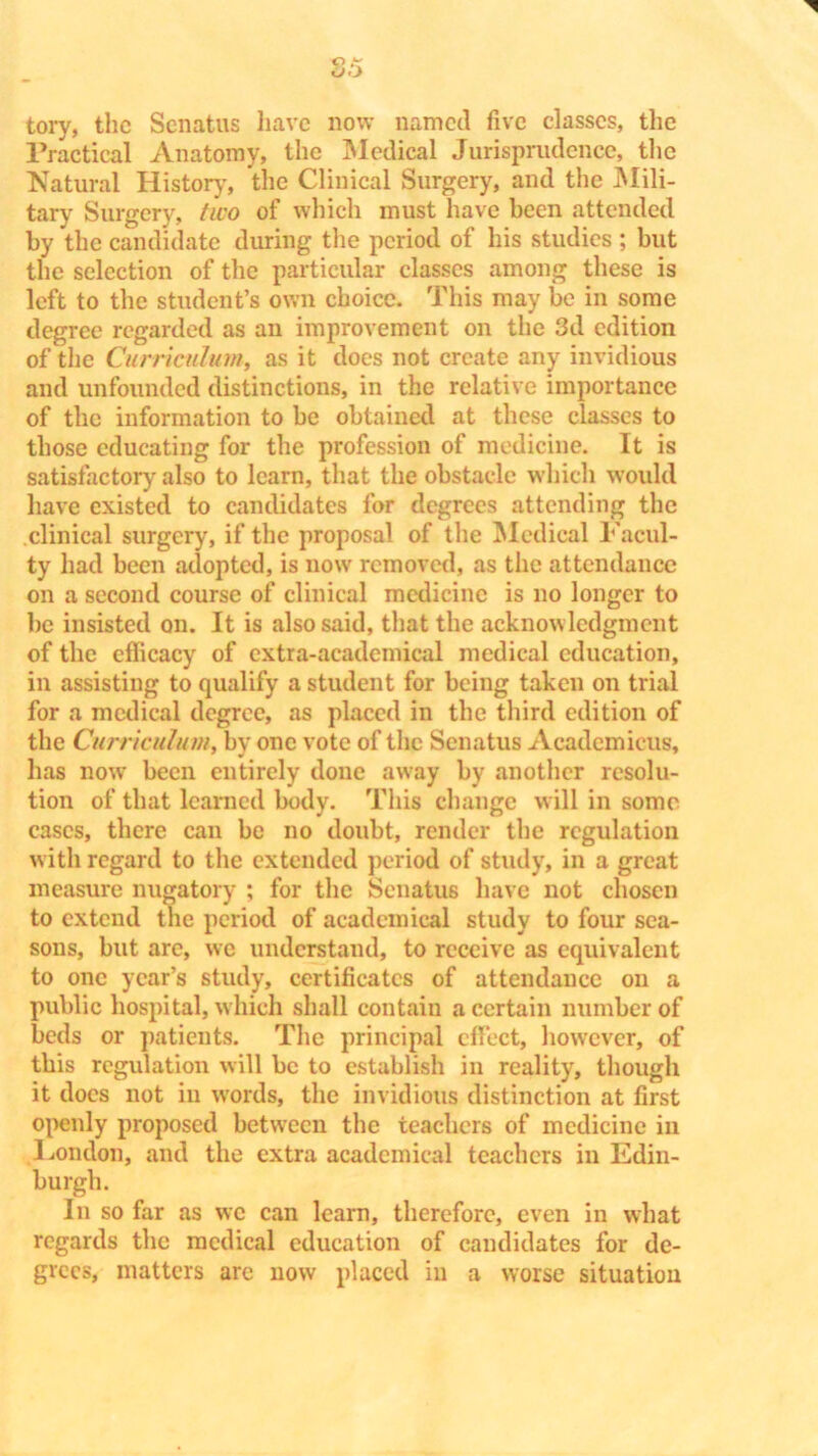 tory, the Senatus have now named five classes, the Practical Anatomy, the Medical Jurisprudence, the Natural History, the Clinical Surgery, and the Mili- tary Surgery, two of which must have been attended by the candidate during the period of his studies ; but the selection of the particular classes among these is left to the student’s own choice. This may be in some degree regarded as an improvement on the 3d edition of the Curriculum, as it does not create any invidious and unfounded distinctions, in the relative importance of the information to be obtained at these classes to those educating for the profession of medicine. It is satisfactory also to learn, that the obstacle which would have existed to candidates for degrees attending the clinical surgery, if the proposal of the Medical Facul- ty had been adopted, is now removed, as the attendance on a second course of clinical medicine is no longer to be insisted on. It is also said, that the acknowledgment of the efficacy of extra-academical medical education, in assisting to qualify a student for being taken on trial for a medical degree, as placed in the third edition of the Curriculum, by one vote of the Senatus Academieus, has now been entirely done away by another resolu- tion of that learned body. This change will in some cases, there can be no doubt, render the regulation with regard to the extended period of study, in a great measure nugatory ; for the Senatus have not chosen to extend the period of academical study to four sea- sons, but are, we understand, to receive as equivalent to one year’s study, certificates of attendance on a public hospital, which shall contain a certain number of beds or patients. The principal effect, however, of this regulation will be to establish in reality, though it docs not in words, the invidious distinction at first openly proposed between the teachers of medicine in Hondon, and the extra academical teachers in Edin- burgh. In so far as we can learn, therefore, even in what regards the medical education of candidates for de- grees, matters are now placed in a worse situation