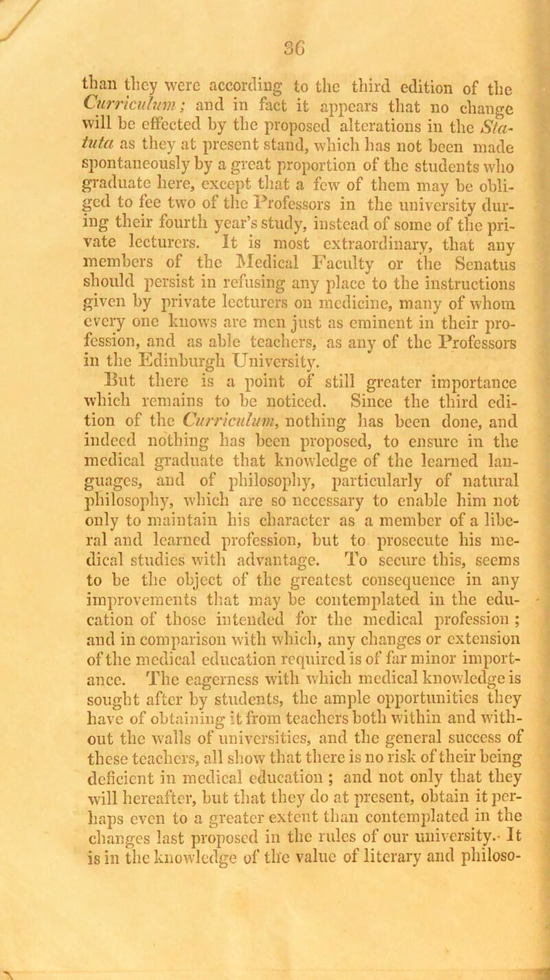 than they were according to the third edition of the Curriculum; and in fact it appears that no change will be effected by the proposed alterations in the S/a- tufa as they at present stand, which has not been made spontaneously by a great proportion of the students who graduate here, except that a few of them may he obli- ged to fee two of the Professors in the university dur- ing their fourth year’s study, instead of some of the pri- vate lecturers. It is most extraordinary, that any members of the Medical Faculty or the Senatus should persist in refusing any place to the instructions given by private lecturers on medicine, many of whom every one knows are men just as eminent in their pro- fession, and as able teachers, as any of the Professors in the Edinburgh University. But there is a point of still greater importance which remains to he noticed. Since the third edi- tion of the Curriculum, nothing has been done, and indeed nothing has been proposed, to ensure in the medical graduate that knowledge of the learned lan- guages, and of philosophy, particularly of natural philosophy, which are so necessary to enable him not only to maintain his character as a member of a libe- ral and learned profession, hut to prosecute his me- dical studies with advantage. To secure this, seems to he the object of the greatest consequence in any improvements that may be contemplated in the edu- cation of those intended for the medical profession ; and in comparison with which, any changes or extension of the medical education required is of far minor import- ance. The eagerness with which medical knowledge is sought after by students, the ample opportunities they have of obtaining it from teachers both within and with- out the walls of universities, and the general success of these teachers, all show that there is no risk of their being deficient in medical education ; and not only that they will hereafter, but that they do at present, obtain it per- haps even to a greater extent than contemplated in the changes last proposed in the rules of our university.- It is in the knowledge of the value of literary and philoso-