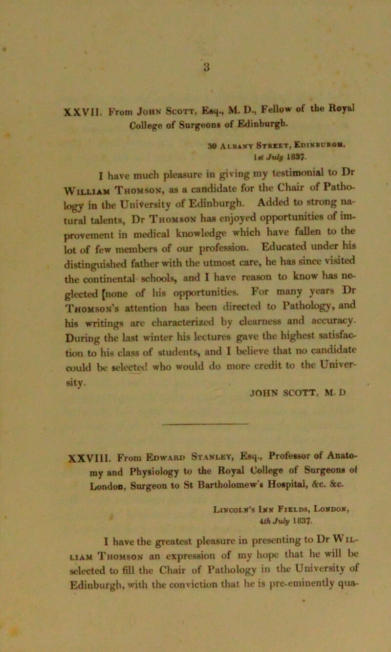 XXVII. From John Scott, Esq., M. D., Fellow of the Royal College of Surgeons of Edinburgh. 30 Albany Street, Edinburgh, Irf July 1837 I have much pleasure in giving my testimonial to Dr William Thomson, as a candidate for the Chair of Patho- logy in the University of Edinburgh. Added to strong na- tural talents. Dr Thomson has enjoyed opportunities of im- provement in medical knowledge which have fallen to the lot of few members of our profession. Educated under his distinguished father with the utmost care, he has since ' isited the continental schools, and I have reason to know has ne- glected [none of his opportunities. For many years Dr Thomson’s attention has been directed to Pathology, and his writings are characterized by clearness and accuracy. During the last winter his lectures gave the highest satisfac- tion to his class of students, and I believe that no candidate could be selected who would do more credit to the Univer- sity. JOHN SCOTT, M. I) XXVIII. From Edward Stanley, Esq., Professor of Anato- my and Physiology to the Royal College of Surgeons of London, Surgeon to St Bartholomew’s Hospital, &c. &c. Lincoln’s Inn Fields, London, \th July 1837. I have the greatest pleasure in presenting to Dr W il- liam Thomson an expression of ray hope that he will be selected to fill the Chair of Pathology in the University of Edinburgh, with the conviction that he is pre-eminently qua-