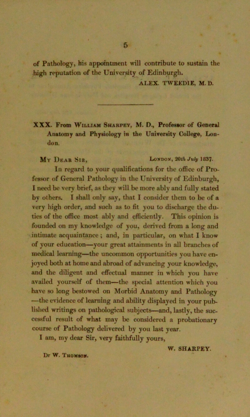 of Pathology, his appointment will contribute to sustain the high reputation of the University of Edinburgh. ALEX. TWEEDIE, M. D. XXX. From William Sharfey, M. D., Professor of General Anatomy and Physiology iu the University College, Lon- don. My Dear Sir, Londoy, 20//1 July 1837- In regard to your qualifications for the office of Pro- fessor of General Pathology in the University of Edinburgh, I need be very brief, as they will be more ably and fully stated by others. I shall only say, that I consider them to be of a very high order, and such as to fit you to discharge the du- ties of the office most ably and efficiently. This opinion is founded on my knowledge of you, derived from a long and intimate acquaintance; and, in particular, on what I know of your education—your great attainments in all branches of medical learning—the uncommon opportunities you have en- joyed both at home and abroad of advancing your knowledge, and the diligent and effectual manner in which you have availed yourself of them—the special attention which you have so long bestowed on Morbid Anatomy and Pathology —the evidence of learning and ability displayed in your pub- lished writings on pathological subjects—and, lastly, the suc- cessful result of what may be considered a probationary course of Pathology delivered by you last year. I am, my dear Sir, very faithfully yours, W. SHARPEY. Dr W. Tuomsov.