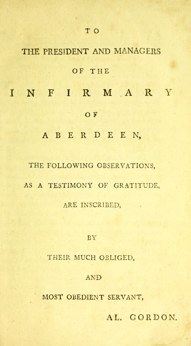 THE PRESIDENT AND MANAGERS OF THE INFIRMARY O F ABERDEEN, THE FOLLOWING OBSERVATIONS, AS A TESTIMONY OF GRATITUDE, ARE INSCRIBED, BY THEIR MUCH OBLIGED, AND MOST OBEDIENT SERVANT, AL. GORDON.