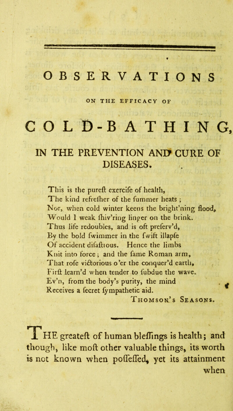 OBSERVATIONS ON THE EFFICACY OF COLD-BATHING, IN THE PREVENTION ANI> CURE OF DISEASES. This is the pureft exercife of health, The kind refrelher of the fummer heats ; Nor, when cold winter keens the bright’ning flood. Would 1 weak fhiv’ring linger on the brink. Thus life redoubles, and is oft preferv’d, By the bold fwimmer in the fvvift illapfe Of accident difaftious. Hence the limbs Knit into force; and the fame Roman arm. That rofe vittorious o’er the conquer’d earth, Firft learn’d when tender to fubdue the wavec Ev’n, from the body’s purity, the mind . ^ Receives a fecret fympathetic aid. Thomson’s Seasons. A HE greateft of human blefTings is health; and though, like mo ft other valuable things, its worth is not known when poflefled, yet its attainment when