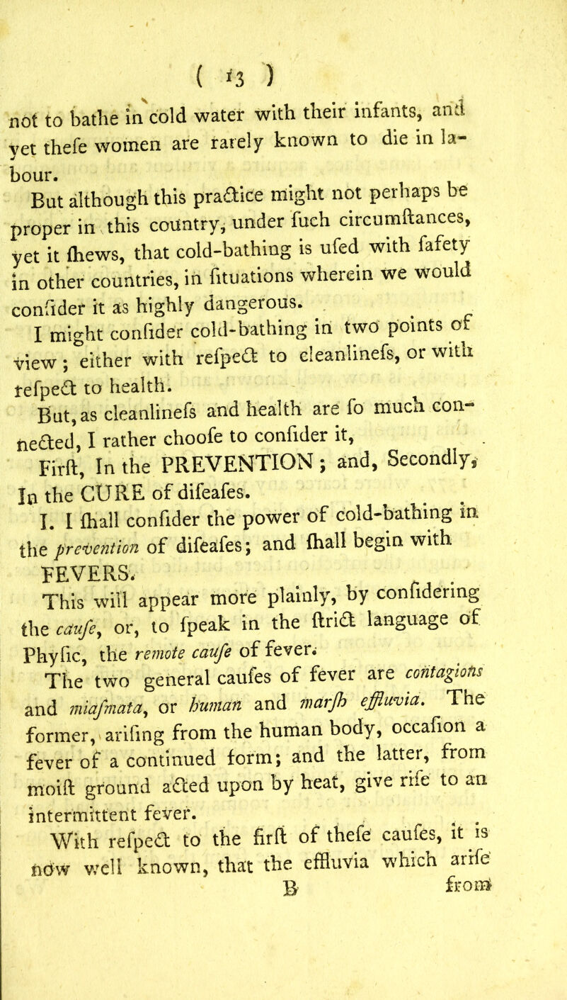 { *3 ) not to bathe in cold water with their infants, and yet thefe women are rarely known to die in la- bour. But although this pradice might not perhaps be proper in this country, under fueh circumftances, yet it thews, that cold-bathing is ufed with fafety in other countries, in Situations wherein we would confider it as highly dangerous. I might confider cold-bathing in two points of view; either with refped to eleanlinefs, or with tefped to health. But, as eleanlinefs and health are fo tnuen con- ceded, I rather choofe to confider it, Firft, In the PREVENTION ; and, Secondly, In the CORE of difeafes. I. I (hall confider the power of cold-bathing in, the prevention of difeafes; and fhall begin with FEVERS. . , ri . This will appear more plainly, by conhdering the caufe, or, to fpeak in the ftrid language of Phyfic, the remote caufe of fever. The two general caufes of fever are contagions and miafmata, or human and marjh effluvia. The former, arifmg from the human body, occafion a fever of a continued form; and the latter, from moift ground aded upon by heat, give rife to an intermittent fever. . . With refped to the firft of thefe caufes, it is now well known, that the effluvia which arife B front