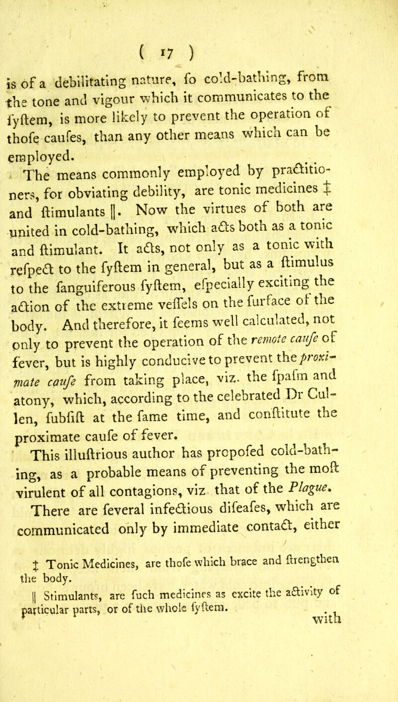 is of a debilitating nature, fo cold-bathing, from the tone and vigour which it communicates to the fyftem, is more likely to prevent the operation of thofe caufes, than any other means which can be employed. The means commonly employed by practitio- ners, for obviating debility, are tonic medicines i and ftimulants ||. Now the virtues of both are united in cold-bathing, which ads both as a tonic and ftimulant. It ads, not only as a tonic with refped to the fyftem in general, but as a ftimulus to the fanguiferous fyftem, efpecially exciting the adion of the extreme veflels on the furface of the body. And therefore, it feems well calculated, not pnly to prevent the operation of the remote caufe of fever, but is highly conducive to prevent the/nwr- riate caufe from taking place, viz. the fpafm and atony, which, according to the celebrated Di Cui- len, fubfift at the fame time, and conftitute the proximate caufe of fever. This illuftrious author has propofed cold-bath- ing, as a probable means of preventing the moft virulent of all contagions, viz that of the Plague, There are feveral infedious difeafes, which are communicated only by immediate contad, either J Tonic Medicines, are thofe which brace and ftrengthen the body. || Stimulants, are fuch medicines as excite the a&mty of particular parts, or of the whole fyftem.