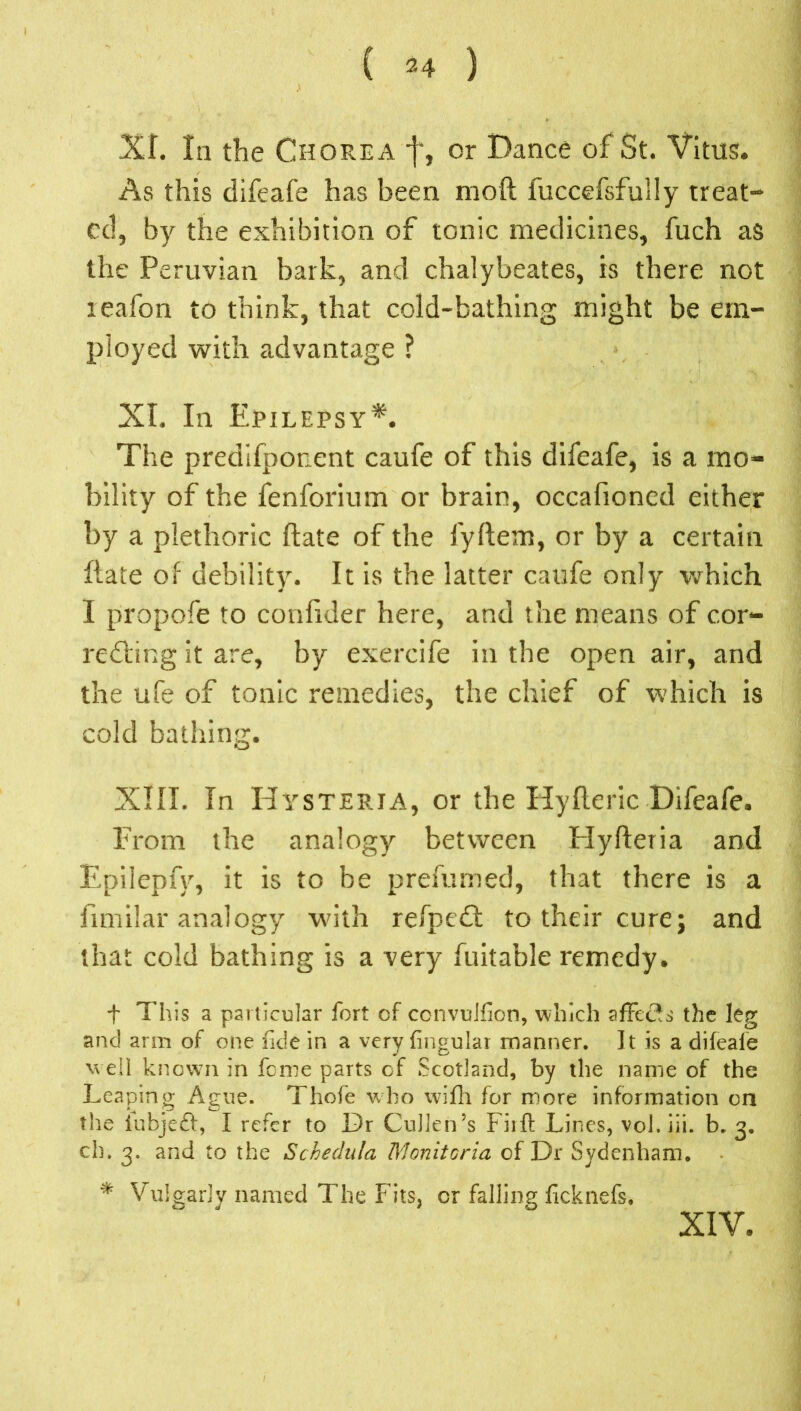 ( 2 4 ) XI. la the Chorea f, or Dance of St. Vitus. As this difeafe has been mod fuccefsfully treat- ed, by the exhibition of tonic medicines, fuch as the Peruvian bark, and chalybeates, is there not leafon to think, that cold-bathing might be em- ployed with advantage ? XI, In Epilepsy*. The predifponent caufe of this difeafe, is a mo- bility of the fenforium or brain, occafioned either by a plethoric date of the fydem, or by a certain date of debility. It is the latter caufe only which I propofe to condder here, and the means of c.or- renting it are, by exercife in the open air, and the ufe of tonic remedies, the chief of which is cold bathing. XIII. In Hysteria, or the Hyderic Difeafe. From the analogy between Hyderia and Epilepfy, it is to be prefumed, that there is a fimilar analogy with refpedl: to their cure; and that cold bathing is a very datable remedy. t This a particular fort of ccnvulfion, which affects the leg and arm of one fide in a very fingular manner. It is a difeafe well knowni in feme parts of Scotland, by the name of the Leaping Ague. Thofe who wifh for more information on the iubjeft, I refer to Dr Cullen’s Fit ft Lines, vol. iii. b. 3. ch. 3. and to the Schedula Monitoria of Dr Sydenham. * Vulgarly named The Fits, or falling ficknefs. XIV.