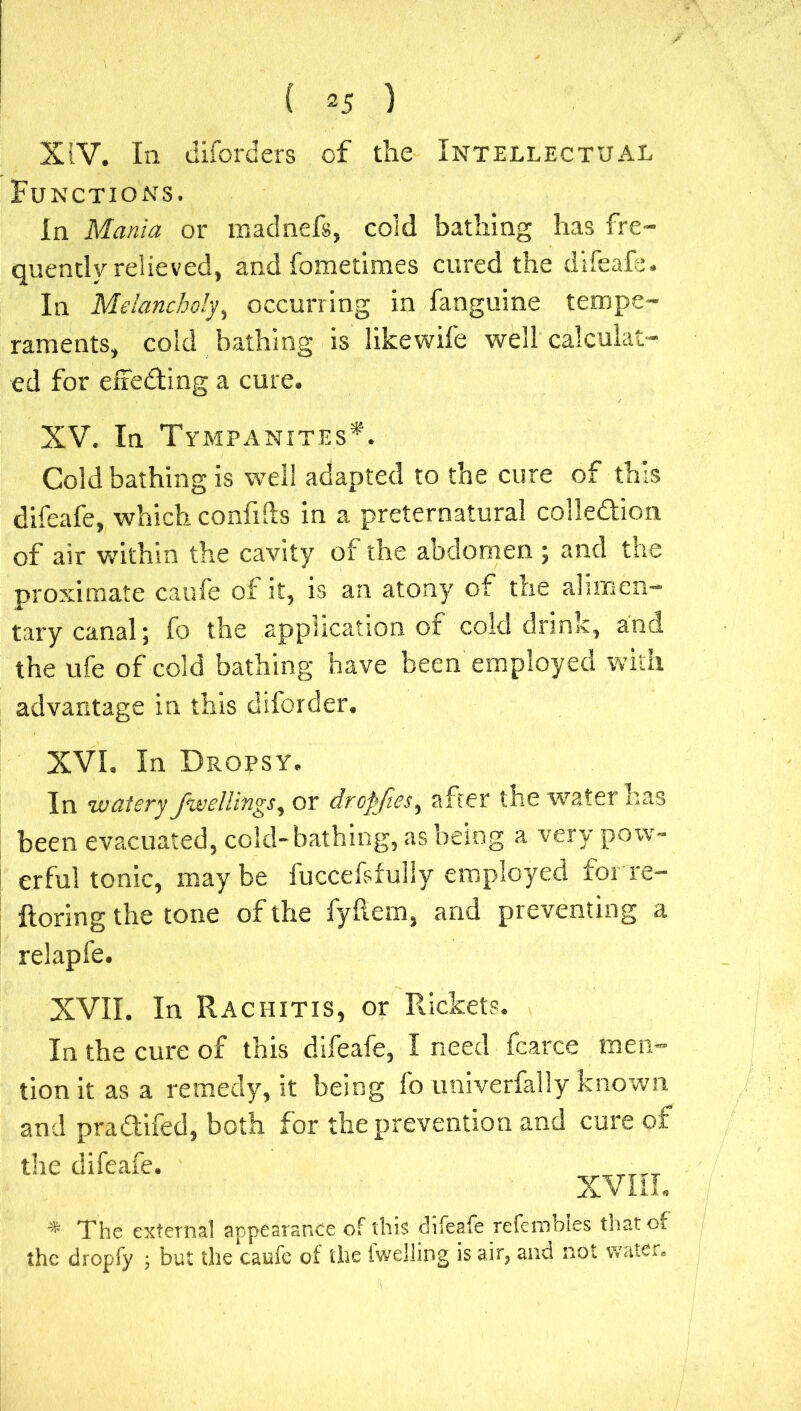 XIV. In diford ers of the Intellectual Functions. In Mania or madnefs, cold bathing has fre- quently relieved, and fometimes cured the difeafe. In Melancholy, occurring in fanguine tempe- raments, cold bathing is likewife well calculat- ed for effecting a cure. XV. In Tympanites*. Cold bathing is well adapted to the cure of this difeafe, which confifts in a preternatural collection of air within the cavity of the abdomen ; and the proximate caufe of it, is an atony of the alimen- tary canal; fo the application of cold drink, and the ufe of cold bathing have been employed with advantage in this diforder. XVI. In Dropsy. In watery Jive/lings, or dropjies, after the water has been evacuated, cold-bathing, as being a very pow- erful tonic, maybe luccefsfully employed forre- ftoring the tone of the fyftem, and preventing a relapfe. XVII. In Rachitis, or Rickets. In the cure of this difeafe, I need fcarce men- tion it as a remedy, it being fo univerfally known and pradifed, both for the prevention and cure of the difeafe. XVIII. * The external appearance of this difeafe refembles thatoi the dropfy ; but the caufe of the twelling is air, and not water.