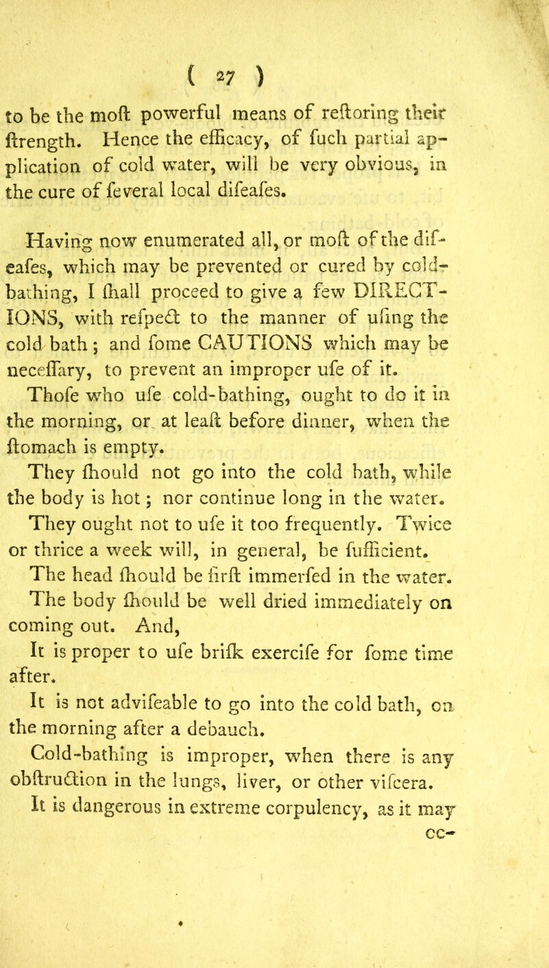 to be the moft powerful means of reftoring their ftrength. Hence the efficacy, of fuch partial ap- plication of cold water, will be very obvious, in the cure of feveral local difeafes. Having now enumerated all, or moft of the dif- eafes, which may be prevented or cured by cold- bathing, I (hall proceed to give a few DIRECT- IONS, with refped to the manner of ufmg the cold bath ; and fome CAUTIONS which may be neceffary, to prevent an improper ufe of it. Thofe who ufe cold-bathing, ought to do it in the morning, or at lead before dinner, when the ftomach is empty. They fhould not go into the cold bath, while the body is hot; nor continue long in the water. They ought not to ufe it too frequently. Twice or thrice a week will, in general, be fufficient. The head fhould be iirft immerfed in the water. The body fhould be well dried immediately on coming out. And, It is proper to ufe brifk exercife for force time after. It is not advifeable to go into the cold bath, on the morning after a debauch. Cold-bathing is improper, when there is any obftrudtion in the lungs, liver, or other vifcera. It is dangerous in extreme corpulency, as it may cc-