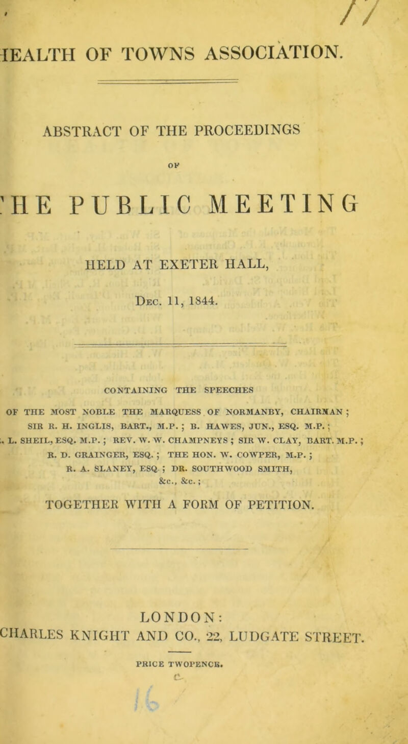 lEALTH OF TOWNS ASSOCIATION ABSTRACT OF THE PROCEEDINGS OK 'HE PUBLIC MEETING HELD AT EXETER HALL, Dec. 11, 1844. CONTAINING THE SPEECHES OF THE MOST NOBLE THE MARQUESS OF NORMANBY, CHAIRMAN ; SIR R. H. INGLIS, BART., M.P. ; B. HAWES, JUN., ESQ. M.P. ; L. SHEIL, ESQ. M.P. ; REV. W. W. CHAMPNEYS ; SIR W. CLAY, BART. M.P.; B. D. GRAINGER, ESQ. ; THE HON. AV. COAVPER, M.P. ; R. A. SLANEY, ESQ ; HR. SOUTHAVOOB SMITH, &c., &c.; TOGETHER WITH A FORM OF PETITION. LONDON; CHARLES KNIGHT AND CO., 22, LUDGATE STREET. PRICE TWOPENCE. tL