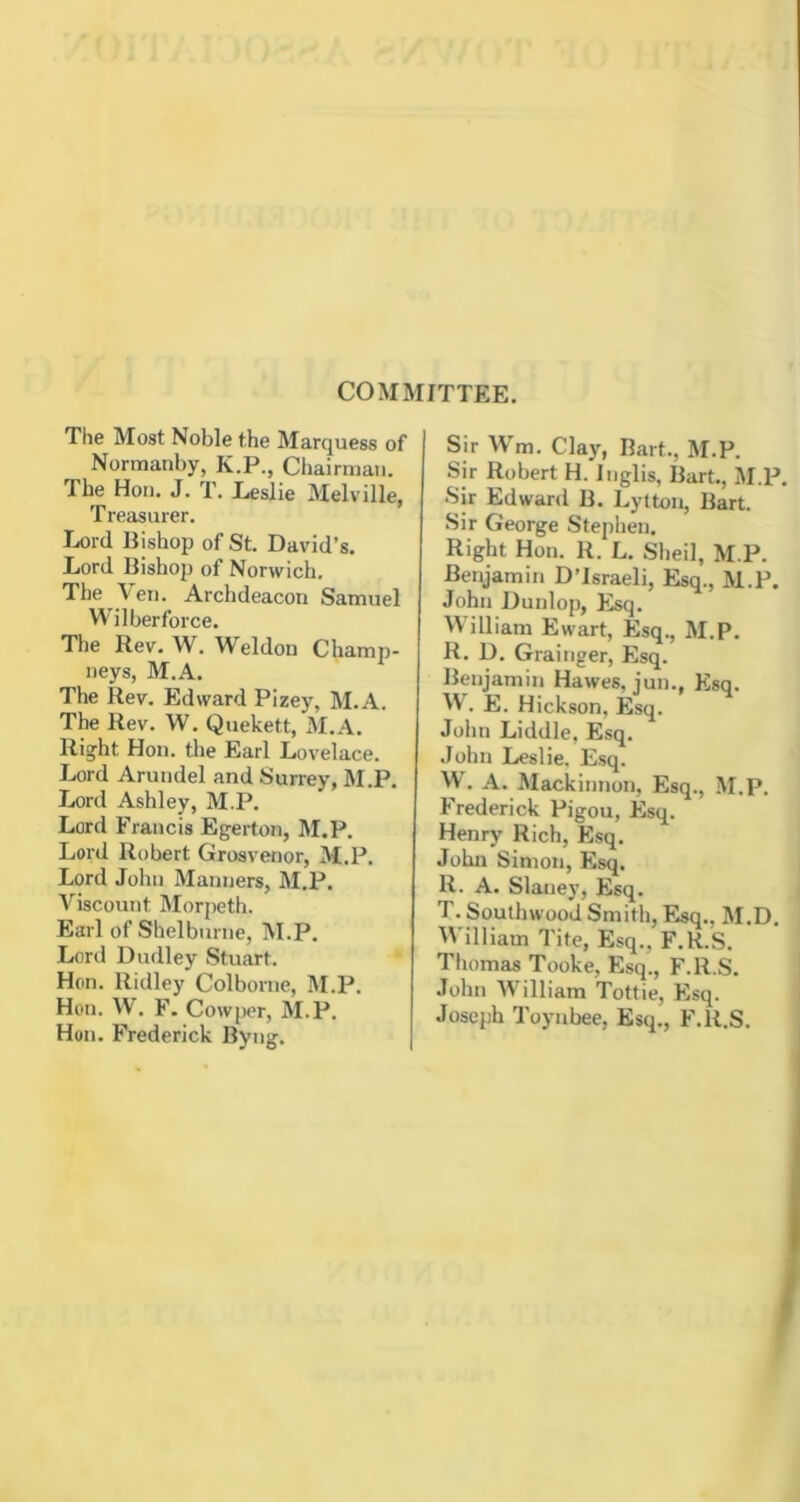 COMMITTEE. The Most Noble the Marquess of Normanby, K.P., Chairman. The Hon. J. T. Leslie Melville, Treasurer. Lord Bishop of St. David’s. Lord Bishop of Norwich. The Veil. Archdeacon Samuel Wilberforce. The Rev. W. Weldon Champ- neys, M.A. The Rev. Edward Pizey, M.A. The Rev. W. Quekett, M.A. Ris^ht Hon. the Earl Lovelace. Lord Arundel and Surrey, M.P. Lord Ashley, M.P. Lord Francis Egerton, M.P. Lord Robert Grosvenor, M.P. Lord John Manners, M.P. Viscount Morpeth. Earl of Shelburne, M.P. Lorii Dudley Stuart. Hon. Ridley Colborne, M.P. Hon. W. F. Cowper, M.P. Hon. Frederick Byng. Sir Wm. Clay, Bart., M.P. Sir Robert H. Inglis, Bart., M.P. Sir Edward B. Lytton, Bart. Sir George Stephen. Right Hon. R. L. Slieil, M.P. Benjamin D’Israeli, Esq., M.P. John Dunlop, Esq. Milliam Ewart, Esq., M.P. R. D. Grainger, Esq. Benjamin Hawes, jun., Ksq. W. E. Hickson, Esq. John Liddle, Esq. John Leslie. Esq. W. A. Mackinnon, Esq., M.P. Frederick Pigou, Flsq. Henry Rich, Esq. John Simon, Esq. R. A. Slaney, Esq. T. Southwood Smith, Esq., M.D. William Tite, Esq., F.H.S. Tliomas Tooke, Esq., F.R.S. •Tohn William Tottie, Esq. Joseph Toynbee, Esq., F.R.S.