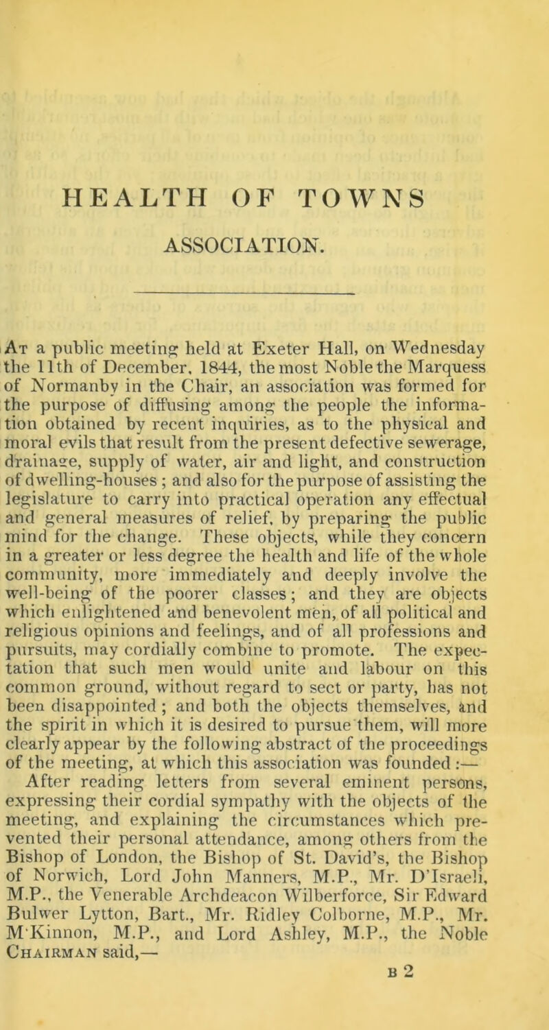 HEALTH OF TOWNS ASSOCIATION. At a public meeting held at Exeter Hall, on Wednesday the 11th of December. 1844, the most Noble the Marquess of Normanby in the Chair, an association was formed for the purpose of diffusing among the people the informa- tion obtained by recent inquiries, as to the physical and moral evils that result from the present defective sewerage, drainaee, supply of water, air and light, and construction of dwelling-houses ; and also for the purpose of assisting the legislature to carry into practical operation any effectual and general measures of relief, by preparing the public mind for the change. These objects, while they concern in a greater or less degree the health and life of the whole community, more immediately and deeply involve the well-being of the poorer classes; and they are objects which enlightened and benevolent men, of all political and religious opinions and feelings, and of all professions and pursuits, may cordially combine to promote. The expec- tation that such men would unite and labour on this common ground, without regard to sect or party, has not been disappointed ; and both the objects themselves, and the spirit in which it is desired to pursue them, will more clearly appear by the following abstract of the proceedings of the meeting, at which this association was founded ;— After reading letters from several eminent persons, expressing their cordial sympathy with the objects of the meeting, and explaining the circumstances which pre- vented their personal attendance, among others from the Bishop of London, the Bishop of St. David’s, the Bishop of Norwich, Lord John Manners, M.P., Mr. DTsraeli, M.P., the Venerable Archdeacon Wilberforce, Sir Edward Bulwer Lytton, Bart., Mr. Ridley Colborne, M.P., Mr. M'Kinnon, M.P., and Lord Ashley, M.P., the Noble Chairman said,— B 2