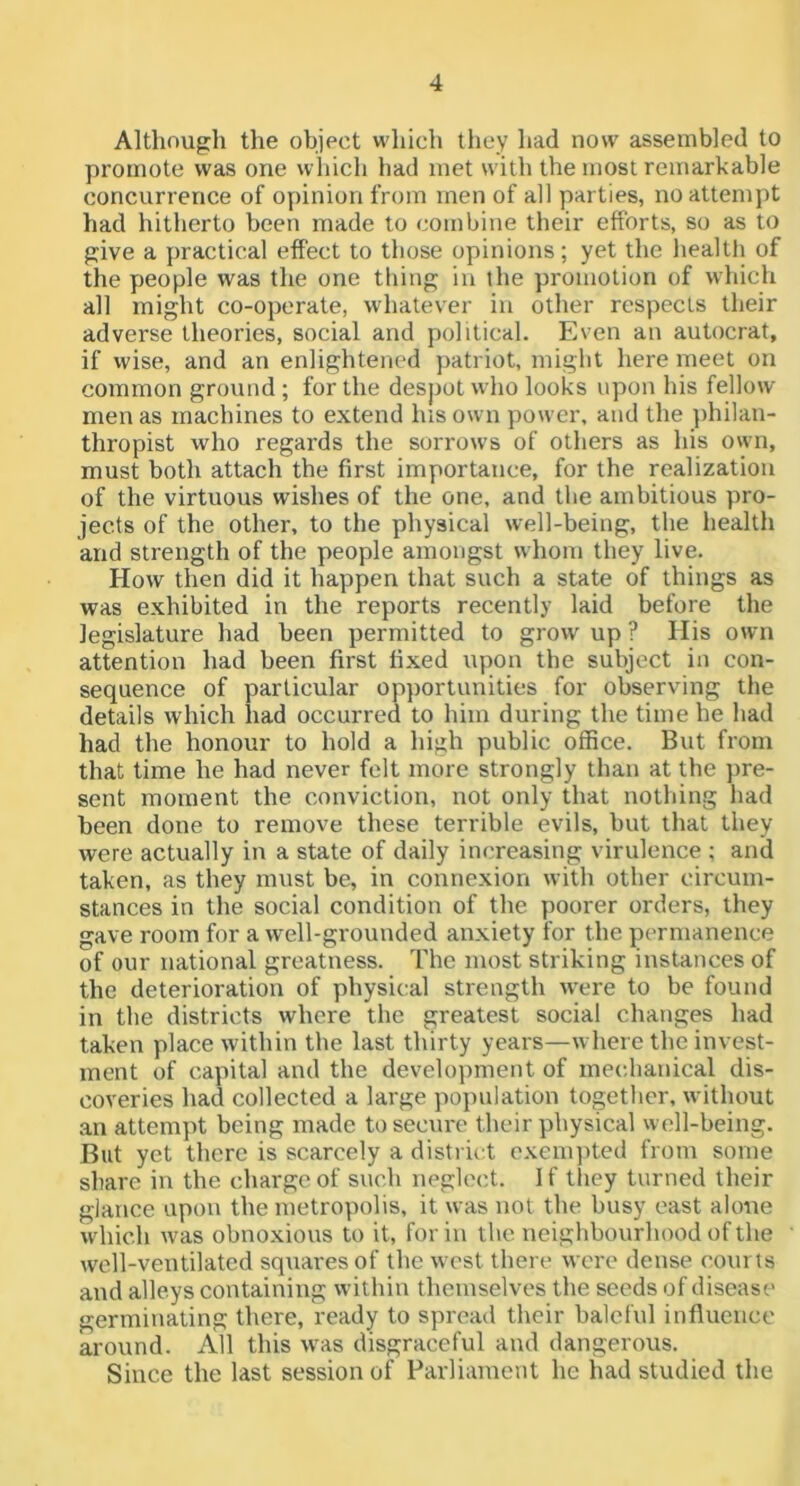 Although the object which they had now assembled to promote was one which had met with the most remarkable concurrence of opinion from men of all parties, no attempt had hitherto been made to combine their efforts, so as to give a practical effect to those opinions; yet the health of the people was the one thing in the promotion of which all might co-operate, whatever in other respects their adverse theories, social and political. Even an autocrat, if wise, and an enlightened patriot, might here meet on common ground ; for the despot who looks upon his fellow men as machines to extend his own power, and the ])hilan- thropist who regards the sorrows of others as his own, must both attach the first importance, for the realization of the virtuous wishes of the one, and the ambitious pro- jects of the other, to the physical well-being, the health and strength of the people amongst whom they live. How then did it happen that such a state of things as was exhibited in the reports recently laid before the legislature had been permitted to grow up ? His own attention had been first fixed upon the subject in con- sequence of particular opjjortunities for observing the details which had occurred to him during the time he had had the honour to hold a high public office. But from that time he had never felt more strongly than at the ])re- sent moment the conviction, not only that nothing had been done to remove these terrible evils, but that they were actually in a state of daily im^reasing virulence ; and taken, as they must be, in connexion with other circum- stances in the social condition of the poorer orders, they gave room for a well-grounded anxiety for the permanence of our national greatness. The most striking instances of the deterioration of physical strength rvere to be found in the districts where the greatest social changes had taken place within the last thirty years—where the invest- ment of capital and the development of mechanical dis- coveries had collected a large po})ulation together, without an attempt being made to secure their physical well-being. But yet there is scarcely a district exempted from some share in the charge of such neglect. If they turned their glance upon the metropolis, it was not the busy east alone which was obnoxious to it, for in the neighbourhood of the well-ventilated squares of the w est there were dense courts and alleys containing within themselves the seeds of disease germinating there, ready to spread their baleful influence around. All this was disgraceful and dangerous. Since the last session of Parliament he had studied the