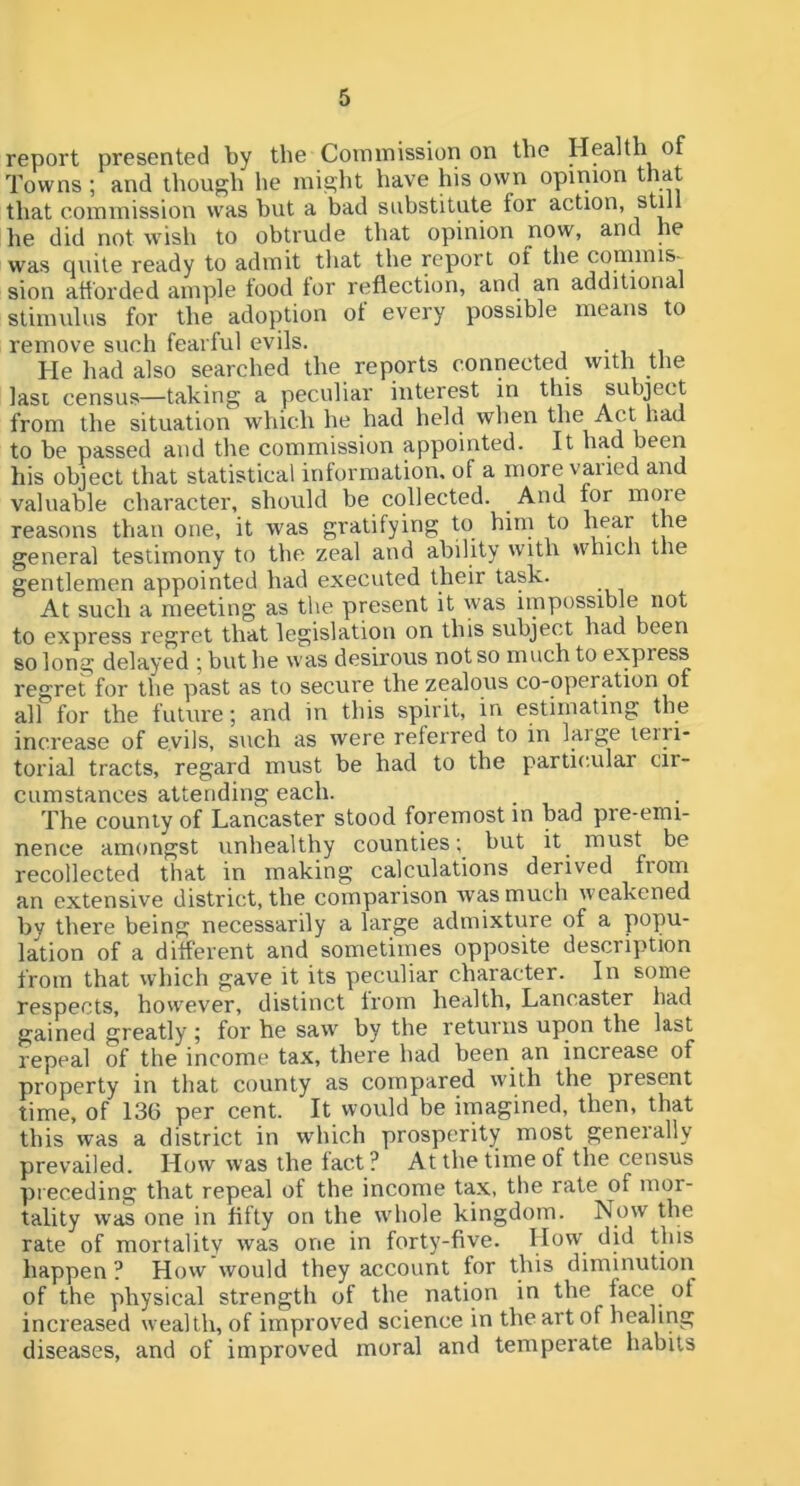 report presented by the Commission on the Health of Towns ; and though he might have his own opinion that that commission was hut a bad substitute for action, he did not ivish to obtrude that opinion now, and he was quite ready to admit tliat the report of the commis- sion afforded ample tood tor reflection, and an additional stimulus for the adoption ot every possible means to remove such fearful evils. • , i He had also searched the reports connected with the Iasi census—taking a peculiar interest in this subject from the situation which he had held when the Act liad to be passed and the commission appointed. It had been his object that statistical information, of a more vaiied and valuable character, should be collected. And for more reasons than one, it was gratifying to him to hear the general testimony to the zeal and ability with which the gentlemen appointed had executed their task. At such a meeting as the present it was impossible not to express regret that legislation on this subject had been so long delayed ; but he was desirous not so much to express regret for the past as to secure the zealous co-operation of all for the future; and in this spirit, in estimating the increase of evils, such as were referred to in laige leiii- torial tracts, regard must be had to the particular cir- cumstances attending each. ■ , , The county of Lancaster stood foremost in bad pre-emi- nence amongst unhealthy counties; but it^ must be recollected that in making calculations derived from an extensive district, the comparison was much weakened by there being necessarily a large admixture of a popu- lation of a different and sometimes opposite description from that which gave it its peculiar character. In some respects, however, distinct Irom health, Lancaster had gained greatly ; for he saw by the returns upon the last repeal of the income tax, there had been an increase of property in that county as compared with the present time, of 136 per cent. It would be imagined, then, that this was a district in which prosperity most geneially prevailed. How was the fact ? At the time of the census preceding that repeal of the income tax, the rate of mor- tality was one in fifty on the w'hole kingdom. Now the rate of mortality was one in forty-five. Ho'. happen ? How would they account for this diminution of the physical strength of the nation in the j^^ce of increased wealth, of improved science in the art of healing diseases, and of improved moral and temperate habits