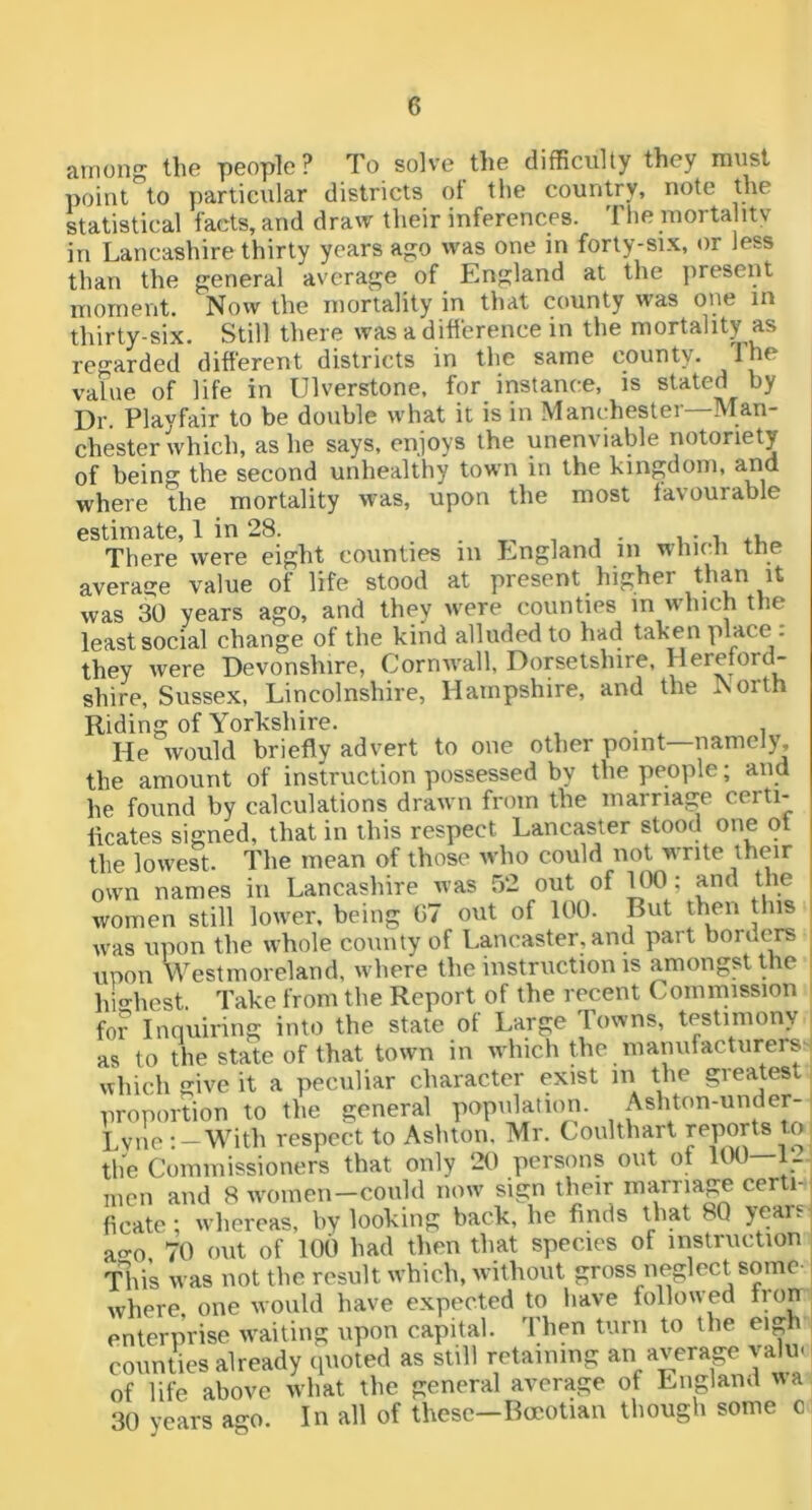 airiong the people? To solve the difficulty they must point to particular districts of tlie country, note the statistical facts, and draw their inferences. The morta itv in Lancashire thirty years a?;o was one in forty-six, or less than the general average of England at the jireseiit moment. Now the mortality in that county was one m thirty-six. Still there was a difference in the mortality as regarded different districts in the same county. The value of life in Ulverstone, for instance, is stated by Dr. Playfair to be double what it is in Manchester—Man- chester which, as he says, enjoys the unenviable notoriety of being the second unhealthy town in the kingdom, and where the mortality was, upon the most favourable estimate, 1 in 28. t i There were eight counties in England in which the averatje value of life stood at present higher than it was 30 years ago, and they were counties in which the least social change of the kind alluded to had taken place: they were Devonshire, Cormvall, Dorsetshire, Hereford- shire, Sussex, Lincolnshire, Hampshire, and the North Riding of Yorkshire. He would briefly advert to one other point—namely, the amount of instruction possessed by the people; and he found by calculations drawn from the marriage certi- ficates signed, that in this respect Lancaster stood one ot the lowest. The mean of those who could not write their own names in Lancashire was 52 out of PX); and the women still lower, being G7 out of 100. But then this i was upon the whole county of Lancaster, and part borders ■ upon Westmoreland, where the instruction is amongst the highest. Take from the Report of the recent Commission for Inquiring into the state of Large Towns, testimony as to the state of that town in u liich the manufacturers' which give it a peculiar character exist in the greatest proportion to the general population. Ashton-under-' Lvilo ;-With respect to Ashton. Mr. Coulthart J^PoHs to tlie Commissioners that only 20 persons out ot 100—1- men and 8 women—could now sign their marriage certi-1 ficate; whereas, by looking back, he finds that 80 years^ a<^o 70 out of lOil had then that species of instruction ; This was not the result which, without gross neglect some-1 where one would have expected to have followed lion enterprise waiting upon capital. Then turn to the eigh counties already quoted as still retaining an average valm of life above what the general average of England wa 30 years ago. In all of these-Boeotian though some o