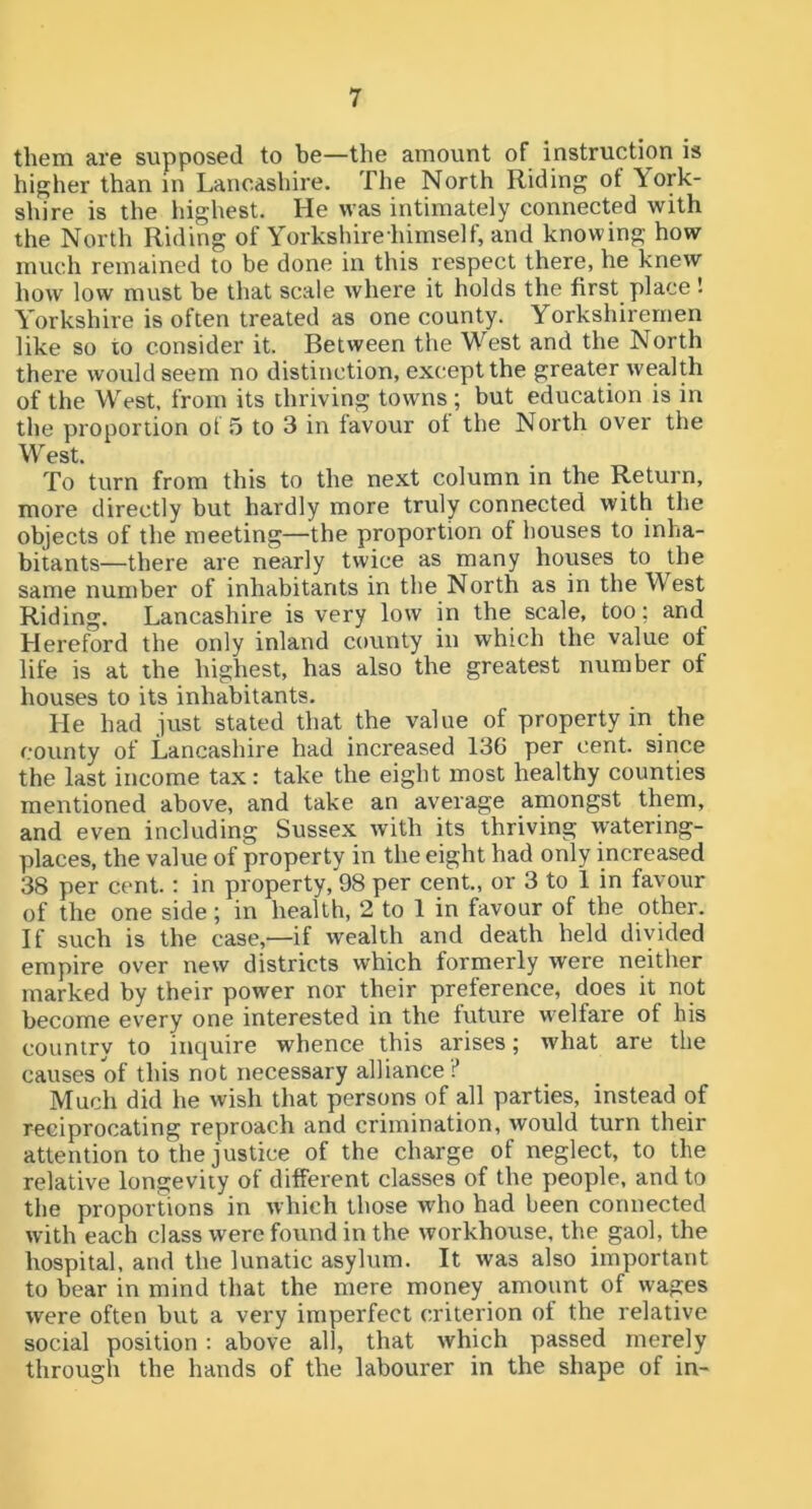 them are supposed to be—the amount of instruction is hij^her than in Lancashire. The North Riding ot York- shire is the highest. He was intimately connected with the North Riding of Yorks hire himself, and knowing how much remained to be done in this respect there, he knew how low must be that scale where it holds the first place ■ Yorkshire is often treated as one county. Yorkshiremen like so to consider it. Between the West and the North there would seem no distinction, except the greater wealth of the West, from its thriving towns ; but education is in the proportion ot 5 to 3 in favour ot the North over the W est. To turn from this to the next column in the Return, more directly but hardly more truly connected with the objects of the meeting—the proportion of houses to inha- bitants—there are nearly twice as many houses to the same number of inhabitants in the North as in the West Riding. Lancashire is very low in the scale, too; and Hereford the only inland county in which the value of life is at the highest, has also the greatest number of houses to its inhabitants. He had just stated that the value of property in the county of Lancashire had increased 136 per cent, since the last income tax: take the eight most healthy counties mentioned above, and take an average amongst them, and even including Sussex with its thriving watering- places, the value of property in the eight had only increased 38 per cent.: in property, 98 per cent., or 3 to 1 in favour of the one side; in health, 2 to 1 in favour of the other. If such is the case,—if wealth and death held divided empire over new districts which formerly were neither marked by their power nor their preference, does it not become every one interested in the future w^elfare of his country to inquire whence this arises; what are the causes of this not necessary alliance :’ Much did he wish that persons of all parties, instead of reciprocating reproach and crimination, would turn their attention to the justice of the charge of neglect, to the relative longevity ot different classes of the people, and to the proportions in which those who had been connected with each class were found in the workhouse, the gaol, the hospital, and the lunatic asylum. It was also important to bear in mind that the mere money amount of wages were often but a very imperfect criterion of the relative social position : above all, that which passed merely through the hands of the labourer in the shape of in-