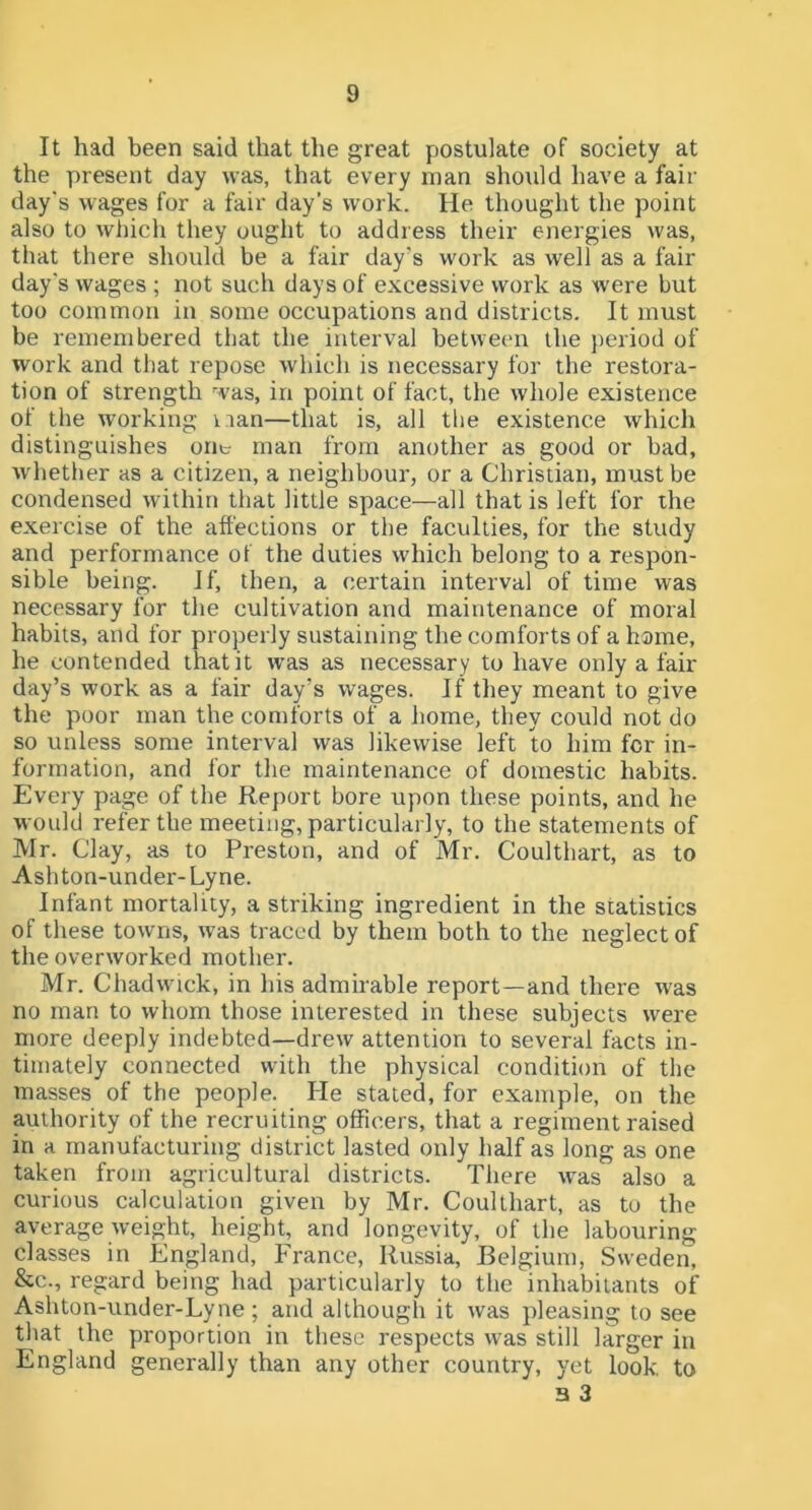 It had been said that the great postulate of society at the present day was, that every man should have a fair day's wages for a fair day’s work. He thought the point also to which they ought to address their energies was, that there should be a fair day’s work as well as a fair day's wages ; not such days of excessive work as were but too common in some occupations and districts. It must be remembered that the interval between the jieriod of work and that repose which is necessary for the restora- tion of strength was, in point of fact, the whole existence of the working nan—that is, all the existence which distinguishes one man from another as good or bad, whether as a citizen, a neighbour, or a Christian, must be condensed within that little space—all that is left for the exercise of the affections or the faculties, for the study and performance of the duties which belong to a respon- sible being. If, then, a certain interval of time was necessary for the cultivation and maintenance of moral habits, and for properly sustaining the comforts of a home, he contended that it w’as as necessary to have only a fair day’s work as a fair day’s wages. If they meant to give the poor man the comforts of a home, they could not do so unless some interval was likewise left to him for in- formation, and for the maintenance of domestic habits. Every page of the Report bore upon these points, and he would refer the meeting, particularly, to the statements of Mr. Clay, as to Preston, and of Mr. Coulthart, as to Ashton-under- Lyne. Infant mortality, a striking ingredient in the statistics of these towns, was traced by them both to the neglect of the overworked mother. Mr. Chadwick, in his admirable report—and there was no man to whom those interested in these subjects were more deeply indebted—drew attention to several facts in- timately connected with the physical condition of the masses of the people. He stated, for example, on the authority of the recruiting officers, that a regiment raised in a manufacturing district lasted only half as long as one taken from agricultural districts. There was also a curious calculation given by Mr. Coulthart, as to the average weight, height, and longevity, of the labouring classes in England, France, Russia, Belgium, Sweden, &c., regard being had particularly to the inhabitants of Ashton-under-Lyne ; and although it was pleasing to see that the proportion in these respects was still larger in England generally than any other country, yet look, to 3 3