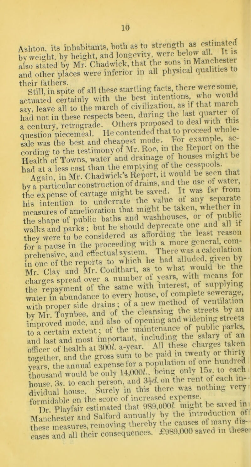 Asliton, its inhabitants, both as 0 strength as by weight, by height, and longevity, were below all It is Iho stated by Mr. Chadwick, that the sons in Manchester and other places were inferior in all physical qualities to '''stnUn,L of all llioae starlling facta there actuated certainty with lit inared^ sav leave all to the inarch of civilization, as if that inarcli had not in these respects been, during the a century, retrograde. Others proposed to deal u ith this qiiestionVecemeal. He contended that to proceed  bole- sale was the best and cheapest inode. For example, ac- cording to the testimony of Mr. Roe, in the Health of Towns, water and drainage ot houses might be had at a less cost than the emptying of the cesspools. Again in Mr. Chadwick’s Report, it would be seen that by a particular construction of drains, and the use the expense of cartage might be saved. It was far from his intention to underrate the value of any separate measures of amelioration that might be taken, whether m th^shape of public baths and washhouses, or of public walks and parks ; but he should deprecate one and all if Riey were ?o be considered as affording the least reason for a pause in the proceeding with a more goneral com- prehensive, and effectual system. '1 boi o u as a calculation G one of the reports to which he had alluded pyeii by Mr. Clay and Mr. Coulthart, as to what uould bt, ^he char<^es spread over a number of years, with means for the Repayment of the same with interest, of supplying water in abundance to every house, of complete sewerage, wi^VropS Le drains; of a new met),od »f ventdat.on by Mr T^nbee. and of tlie cleansing the streets p an improved mode, and also of opening and to a certain extent; of the maintenance of public parks, and last and most important, including the salary of an officer of health at 300/. a-year. All these chai ges taken to-’'elher, and the gross sum to be paid in twenty or thirty yelrs, the annual expense for a population of one Imndred thousand would be only 14,(XX>/.. being only los. to each house. 3.V. to each person, and S\d. on the rent of each in- dividual house. Surely in this there was nothing very fm-niidable on the score of increased expense. ^ Dr Playfair estimated that 989,000/. might be saved in Manchester and Salford annually by the introduction of ;i.!ro measures removing thereby the causes ofmany dis- tilOSG tllGASil s.9 in lliPSf* eases and all their consequences. £089,001) saved m inese