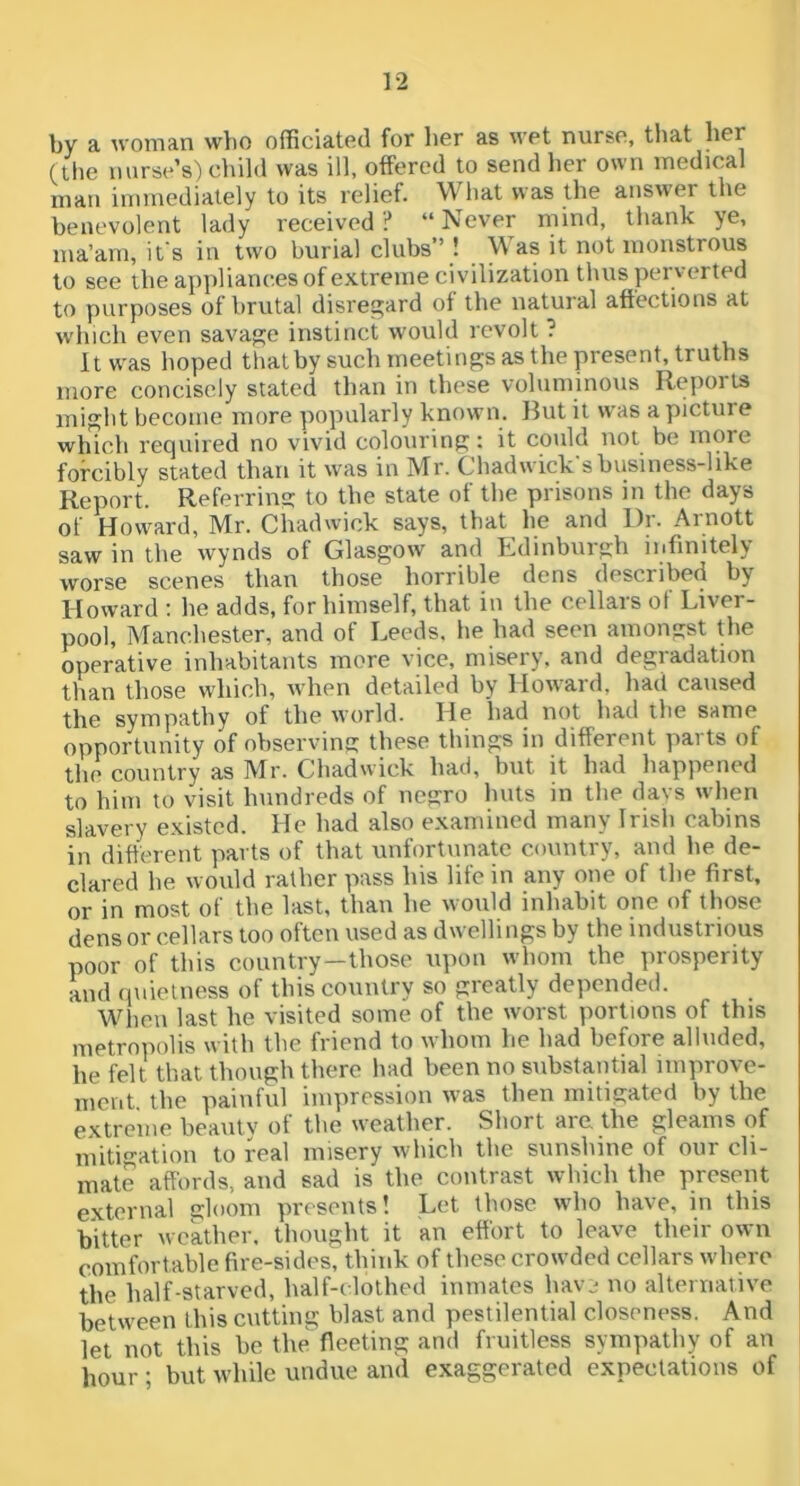 by a woman wlio officiated for her as wet nurse, that her (the nurse’s) diild was ill, offered to send lier own medical man immediately to its relief. What was the answer the benevolent lady received ? “ Never mind, thank ye, ma’am, it s in two burial clubs” ! \\ as it not monstrous to see the appliances of extreme civilization thus perverted to purposes of brutal disrej^ard ol the natural affections at which even savage instinct would revolt ? It was hoped that by such meetings as the present, truths more concisely stated than in these voluminous Reports might become more popularly known. But it was a picture which required no vivid colouring: it could not be more forcibly stated than it was in Mr. Chadwick's business-like Report. Referring: to the state of the prisons in the days of Howard, Mr. Chadwick says, that he and Dr. Arnott saw in the wynds of Glasgow and Edinburgh infinitely worse scenes than those horrible dens described by Howard : he adds, for himself, that in the cellars of Liver- pool, Manchester, and of Leeds, he had seen amongst the operative inhabitants more vice, misery, and degradation than those wliich, when detailed by Howard, had caused the sympathy of the world. He had not had the same opportunity of observing these things in different parts of the country as Mr. Chadwick had, but it had happened to him to visit hundreds of negro huts in the davs when slavery existed. He had also examined many Irish cabins in different parts of that unfortunate country, and he de- clared he would rather pass his life in any one of the first, or in most of the last, than he would inhabit one of those denser cellars too often used as dwellings by the industrious poor of this country—those upon whom the prosperity and (piielness of this country so greatly depended. When last he visited some of the worst portions of this metroiiolis with the friend to whom be had before alluded, he felt that though there had been no substantial improve- ment, the painful impression was then mitigated by the extreme beau tv of the weather. Short aie the gleams of mitigation to real misery which the sunshine of our cli- mate affords, and sad is the contrast which the present external gloom presents! Let those who have, in this bitter weather, thought it an effort to leave their own comfortable fire-sides, think of these crowded cellars where the half-starved, half-clothed inmates havj no alternative between this cutting blast and pestilential closeness. And let not this be the fleeting and fruitless sympathy of an hour; but while undue and exaggerated expectations of