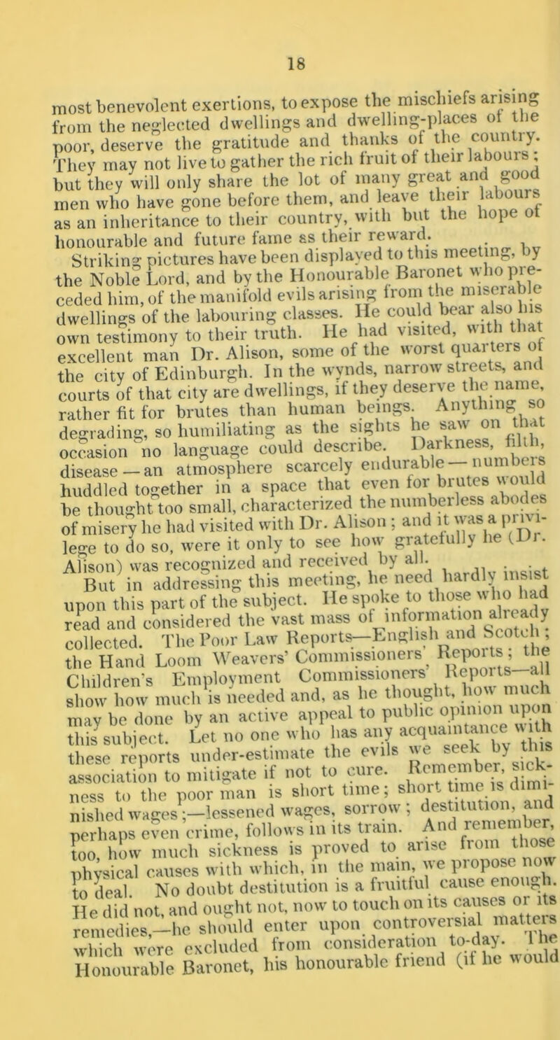most benevolent exertions, to expose the mischiefs arising from the neglected dwellings and dwelling-places ot the poor, deserve the gratitude and thanks of the They may not live to gather the rich fruit of their labouis but they will only share the lot of many great and good men who have gone before them, and leave their labours as an inheritance to their country, with but the hope ot honourable and future fame ss their reward. Striking pictures have been displayed to this meeting, by the Noble Lord, and by the Honourable Baronet Pre- ceded him, of the manifold evils arising ^rom the miserable dwellings of the labouring classes. He could f own testimony to their truth. He had visite , excellent man Dr. Alison, some of the worst quarters of the city of Edinburgh. In the wynds, narrow streets, and courts of that city are dwellings, if they deserve rather fit for brutes than human beings Anything so degrading, so humiliating as the sights he saw on that occasion no language could describe ^ disease-an atmosphere scarcely endurable— numbc s huddled together in a space that even for brutes \\ oul be thought too small, characterized the numberless abodes of misery he had visited with Dr. Alison ; and ‘ ’ lege to do so, were it only to see how gratefully he (D . Alison) was recognized and received by all. But in addressing this meeting, he need hardly insist upon this part of the subject. He spoke to those who had re^ad and considered the vast mass «V^?rauTs1otcl ^ collected. The Poor Law Reports—English and Scotd the Hand Loom Weavers’ Commissioners^ all Children’s Employment Commissioners Beports show how much is needed and, as he thought, how much may be done by an active appeal to public opinion upon this^subiect. Let no one who has any these reports under-estimate the evils we seek by tins a^^Seiatilm to mitigate if not to cure. R^emb- ^ ness to the poor man is short time; nishedwages;-lessened wages, sorrow, perhaps even crime, follows in its tram. And ’ too how much sickness is proved to arise from those physical causes with which, in tlie mam, we propose now to deal. No doubt destitution is a fruitful cause enough. He did not, and ought not, now to touch on its ^ remedies—he should enter upon controversial matteis which were excluded from consideration to-day. 1 he Honourable Baronet, his honourable friend (it he would