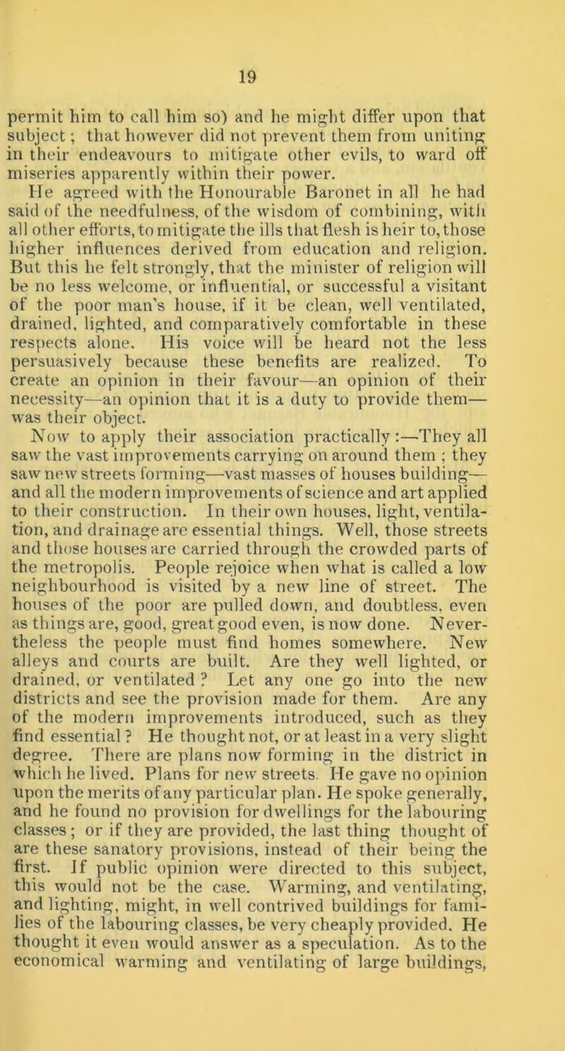 permit him to call him so) and he might differ upon that subject; that however did not prevent them from uniting in their endeavours to mitigate other evils, to ward off' miseries apparently within their power. He agreed with the Honourable Baronet in all he had said of the needfulness, of the wisdom of combining, with all other efforts, to mitigate the ills that flesh is heir to, those higher influences derived from education and religion. But this he felt strongly, that the minister of religion will be no less welcome, or influential, or successful a visitant of the poor man’s house, if it be clean, well ventilated, drained, lighted, and comparatively comfortable in these respects alone. His voice will be heard not the less persuasively because these benefits are realized. 7'o create an opinion in their favour—an opinion of their necessity—an opinion that it is a duty to provide them— was their object. Now to apply their association practically;—They all saw the vast improvements carrying on around them ; they saw new streets forming—vast masses of houses building— and all the modern improvements of science and art applied to their construction. In their own houses, light, ventila- tion, and drainage are essential things. Well, those streets and those houses are carried through the crowded parts of the metropolis. People rejoice when what is called a low neighbourhood is visited by a new line of street. The houses of the poor are pulled down, and doubtless, even as things are, good, great good even, is now done. Never- theless the people must find homes somewhere. New alleys and courts are built. Are they well lighted, or drained, or ventilated ? Let any one go into the new districts and see the provision made for them. Are any of the modern improvements introduced, such as they find essential ? He thought not, or at least in a very slight degree. There are plans now forming in the district in which lie lived. Plans for new streets, He gave no opinion upon the merits of any particular plan. He spoke generally, and he found no provision for dwellings for the labouring classes; or if they are provided, the last thing thought of are these sanatory provisions, instead of their being the first. If public opinion were directed to this subject, this would not be the case. Warming, and ventilating, and lighting, might, in well contrived buildings for fami- lies of the labouring classes, be very cheaply provided. He thought it even would answer as a speculation. As to the economical warming and ventilating of large buildings,