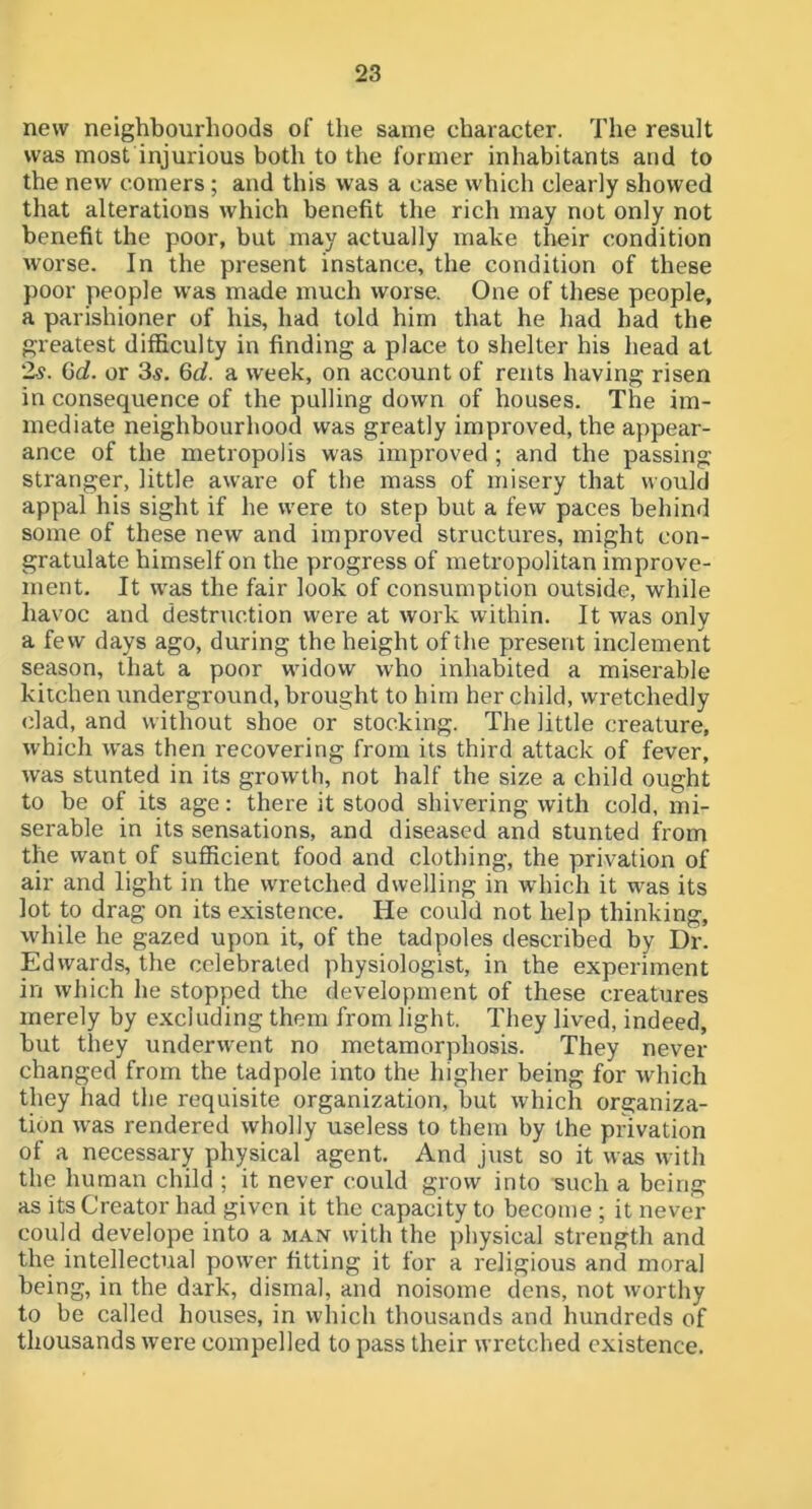 new neighbourhoods of the same character. The result was most injurious both to the former inhabitants and to the new comers; and this was a case which clearly showed that alterations which benefit the rich may not only not benefit the poor, but may actually make their condition worse. In the present instance, the condition of these poor people was made much worse. One of these people, a parishioner of his, had told him that he had had the greatest difficulty in finding a place to shelter his head at is. Gd. or 3s, Qd. a week, on account of rents having risen in consequence of the pulling down of houses. The im- mediate neighbourhood was greatly improved, the appear- ance of the metropolis was improved ; and the passing stranger, little aware of the mass of misery that would appal his sight if he were to step but a few paces behind some of these new and improved structures, might con- gratulate himself on the progress of metropolitan improve- ment. It was the fair look of consumption outside, while havoc and destruction were at work within. It was only a few days ago, during the height of the present inclement season, that a poor widow who inhabited a miserable kitchen underground, brought to him her child, wretchedly clad, and without shoe or stocking. The little creature, which was then recovering from its third attack of fever, was stunted in its growth, not half the size a child ought to be of its age: there it stood shivering with cold, mi- serable in its sensations, and diseased and stunted from the want of sufficient food and clothing, the privation of air and light in the wretched dwelling in which it was its lot to drag on its existence. He could not help thinking, while he gazed upon it, of the tadpoles described by Dr. Edwards, the celebrated physiologist, in the experiment in which he stopped the development of these creatures merely by e.xcluding them from light. They lived, indeed, but they underwent no metamorphosis. They never- changed from the tadpole into the higher being for which they had the requisite organization, but which organiza- tion was rendered wholly useless to them by the privation of a necessary physical agent. And just so it was with the human child ; it never could grow into such a being as its Creator had given it the capacity to become ; it never could develope into a max with the physical strength and the intellectual power fitting it for a religious and moral being, in the dark, dismal, and noisome dens, not worthy to be called houses, in which thousands and hundreds of thousands were compelled to pass their wretched existence.