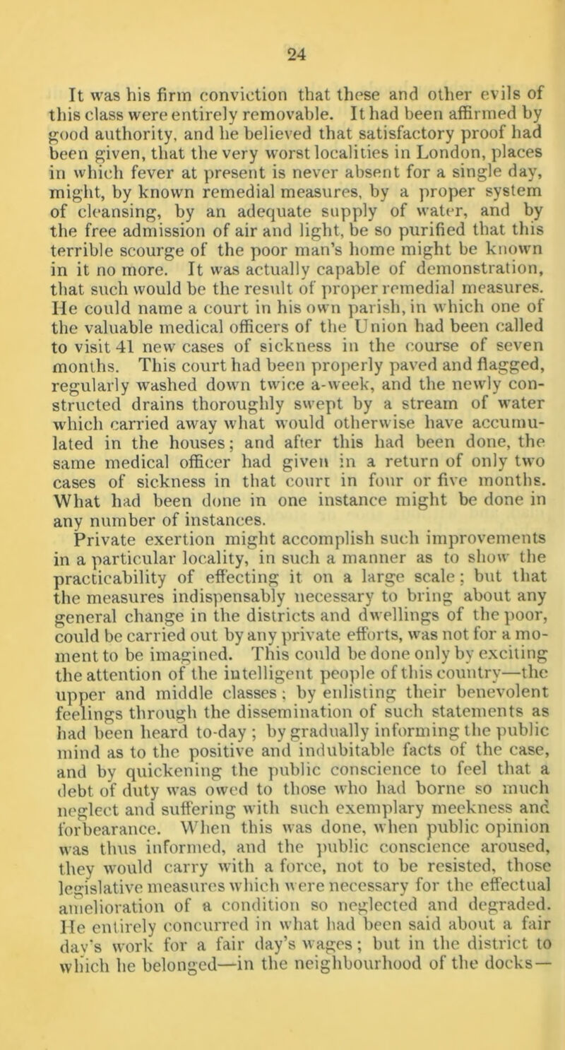 It was his firm conviction that these and other evils of this class were entirely removable. It had been affirmed by j^ood authority, and he believed that satisfactory proof had been given, that the very worst localities in London, places in which fever at present is never absent for a single day, might, by known remedial measures, by a proper system of cleansing, by an adequate supply of water, and by the free admission of air and light, be so purified that this terrible scourge of the poor man’s home might be known in it no more. It was actually capable of demonstration, that such would be the result of proper remedial measures. He could name a court in his own parish, in which one of the valuable medical officers of the Union had been called to visit 41 new cases of sickness in the course of seven months. This court had been properly paved and flagged, regularly washed down twice a-week, and the newly con- structed drains thoroughly swept by a stream of water w'hich carried away what would otherwise have accumu- lated in the houses; and after this had been done, the same medical officer had given in a return of only two cases of sickness in that courr in four or five months. What had been done in one instance might be done in any number of instances. Private exertion might accomplish such improvements in a particular locality, in such a manner as to show the practicability of effecting it on a large scale; but that the measures indispensably necessary to bring about any general change in the districts and dwellings of the poor, could be carried out by any private efforts, was not for a mo- ment to be imagined. This could be done only by e.xciting the attention of the iutelligent people of this country—the upper and middle classes; by enlisting their benevolent feelings through the dissemination of such statements as had been heard to-day; by gradually informing the i)ublic mind as to the positive and indubitable facts of the case, and by quickening the public conscience to feel that a debt of duty was owed to those who had borne so much neglect and suffering with siich exemplary meekness and forbearance. When this was done, when public opinion was thus informed, and the ]niblic conscience aroused, they would carry with a force, not to be resisted, those legislative measures which u ere necessary for the effectual amelioration of a condition so neglected and degraded. He entirely concurred in what had been said about a fair dav’s work for a fair day’s wages; but in the district to which he belonged—in the neighbourhood of the docks —