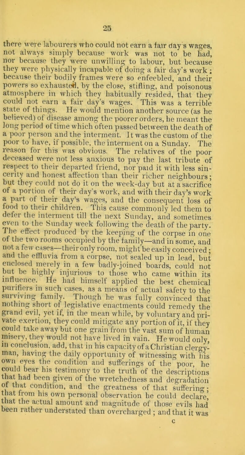 Zit there were labourers who could not earn a fair day s wages, not always simply because work was not to be had, nor because they were unwilling to labour, but because they were physically incapable of doing a fair day’s work ; because their bodily frames were so enfeebled, and their powers so exhausted, by the close, stifling, and poisonous atmosphere in which they habitually resided, that they could not earn a fair day’s wages. This was a terrible state of things. He would mention another source (as he believed) of disease among the poorer orders, he meant the long period of time which often passed between the death of a poor person and the interment. It was the custom of the poor to have, it possible, the interment on a Sunday. The reason for this was obvious. The relatives of the poor deceased were not less anxious to pay the last tribute of respect to their departed friend, nor paid it with less sin- cerity and honest affection than their richer neighbours; but they could not do it on the week-day but at a sacrifice of a portion of their day s work, and with their day’s work a part of their day’s wages, and the consequent loss of food to their children. This cause commonly led them to defer the interment till the next Sunday, and sometimes even to the Sunday week following the death of the party. The effect produced by the keeping of the corpse in one of the two rooms occupied by the family—and in some, and not a few cases—their only room, might be easily conceived ; and the effluvia from a corpse, not sealed up in lead, but enclosed merely in a few badly-joined boards, could not but be highly injurious to those who came within its influence. He had himself applied the best chemical purifiers in such cases, as a means of actual safety to the surviving family. Though he was fully convinced that nothing short of legislative enactments could remedy the grand evil, yet if, in the mean while, by voluntary and pri- vate exertion, they could mitigate any portion of it, if they could take away but one grain from the vast sum of human misery, they would not have lived in vain. He would only in conclusion, add, that in his capacity of a Christian clergy- man, having the daily opportunity of witnessing with Ins own eyes the condition and sufferings of the poor, he could bear his tptiinony to the truth of the descriptions that had been given of the wretchedness and degradation of that condition, and the greatness of that suffering • that from his own personal observation he could declare^ that the actual amount and magnitude of those evils had been rather understated than overcharged ; and that it was c