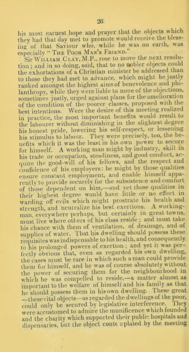 Ills most earnest hope and prayer tliat the objects which they had that day met to promote would receive the bless- ing of that Saviour who, while he on earth, was especially “ The Poor Man’s Friend.” Sir William Clay,M.P., rose to move the next resolu- tion ; and in so doing, said, that to no nobler objects could the exhortations of a Christian minister be addressed than to those they had met to advance, which might be justly ranked amongst the highest aims of benevolence and phi- lanthropy, while they were liable to none of the objections, sometimes justly, urged against plans for the amelioration of the condition of the poorer classes, proposed with the best intentions. Were tlie desire of this meeting realized in practice, the most important benefits would result to the labourer without diminishir,g in the slightest degree his honest pride, lowering his self-respect, or lessening his stimulus to labour. They were ])recisely, too, the be- nefits which it was the least in his own jiower to secure for himself. A working man might by industi), skill in his trade or occupation, steadiness, and good conduct, ac- quire the good-will of his fellows, and the respect and confidence of his employers; he might by those qualities ensure constant employment, and enable himself appa- rently to provide securely for the subsisteni'.e and comtort of those dependent on him,—and \et those qualities in their highest degree would have little or no effect in warding^off evils which might prostrate his health and strength, and neutralize his best exertions. A working- man, everywhere perhaps, but certainly in great towns, must live where ot*hcrs of his class reside , and must take his chance with them of ventilation, of drainage, and of supplies of water. That his dwelling should possess these requisites was indispensable to his health, and consequently to his prolonged powers of exertion ; and yet it was per- fectly obvious that, even as regarded his own dwelling, the cases must be rare in which such a man could provide them for himself, and he was of course absolutely without the power of securing them for the neighbourhood in which he was com]>elled to reside,—a matter almost as important to the welfare of himself and his family as that he should possess them in his own dwelling. These great thesevital objects—as regarded the dwellings of the poor, could only be secured by legislative interference. They were accustomed to admire the munificence wdiich founded and the charity which supported their public hospitals and dispensaries, but the object conte I'plated by the meeting