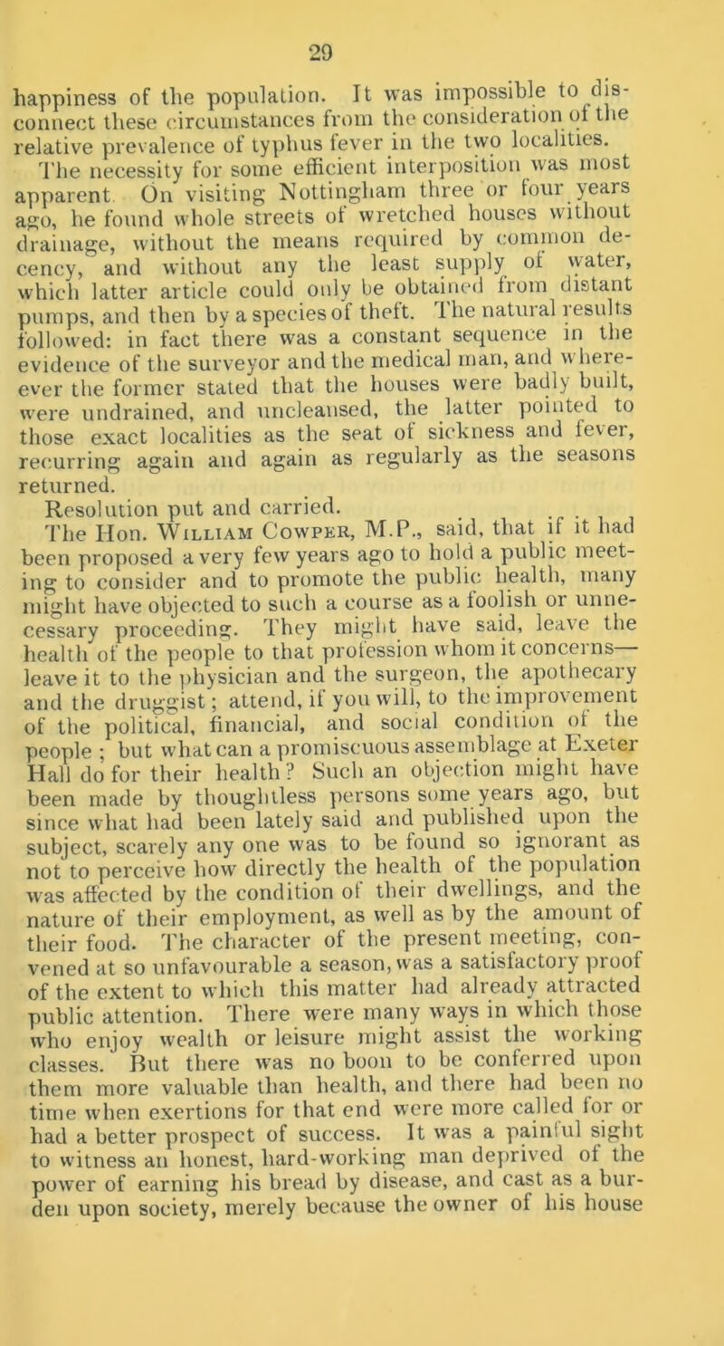happiness of the population. It was impossible to dis- connect these circumstances fi’om the consideration ot the relative prevalence of typhus lever in the two localities. I’he necessity for some efficient interposition was most apparent. On visiting Nottingham three or four years ago, he found whole streets ot wretched houses without drainage, without the means required by cominon de- cency, and without any the least supply of \yater, which latter article could only be obtained from distant pumps, and then by a species of theft. Ihe natural lesults followed: in fact there was a constant sequence in the evidence of the surveyor and the medical man, and wheie- ever the former stated that the houses were badly built, were undrained, and uncleansed, the latter pointed to those exact localities as the seat ot sickness and fever, recurring again and again as regularly as the seasons returned. Resolution put and carried. The Hon. William Cowper, M.P., said, that if it had been proposed a very few years ago to hold a public meet- ing to consider and to promote the public health, many niiglit have objected to such a course as a foolish or unne- cessary proceeding. They might have said, leave the health of the people to that profession whom it concerns— leave it to the physician and the surgeon, the apothecary and the druggist; attend, it you will, to the impiovenient of the political, financial, and social condition of the people ; but what can a promiscuous assemblage at Exeter Hall do for their health ? Such an objection might have been made by thoughtless persons some years ago, but since what had been lately said and published upon the subject, scarely any one was to be found so ignorant as not to perceive bow' directly the health of the population was affected by the condition of their dwellings, and the nature of their employment, as well as by the amount of their food. The character of the present meeting, con- vened at so unfavourable a season, was a satisfactory proof of the extent to which this matter had already attracted public attention. There were many ways in which those who enjoy wealth or leisure might assist the working classes. But there was no boon to be conferred upon them more valuable than health, and there had been no time when exertions for that end were more called lor or had a better prospect of success. It was a paintul sight to witness an honest, hard-working man deyirived of the power of earning his bread by disease, and cast as a bur- den upon society, merely because the owner of his house