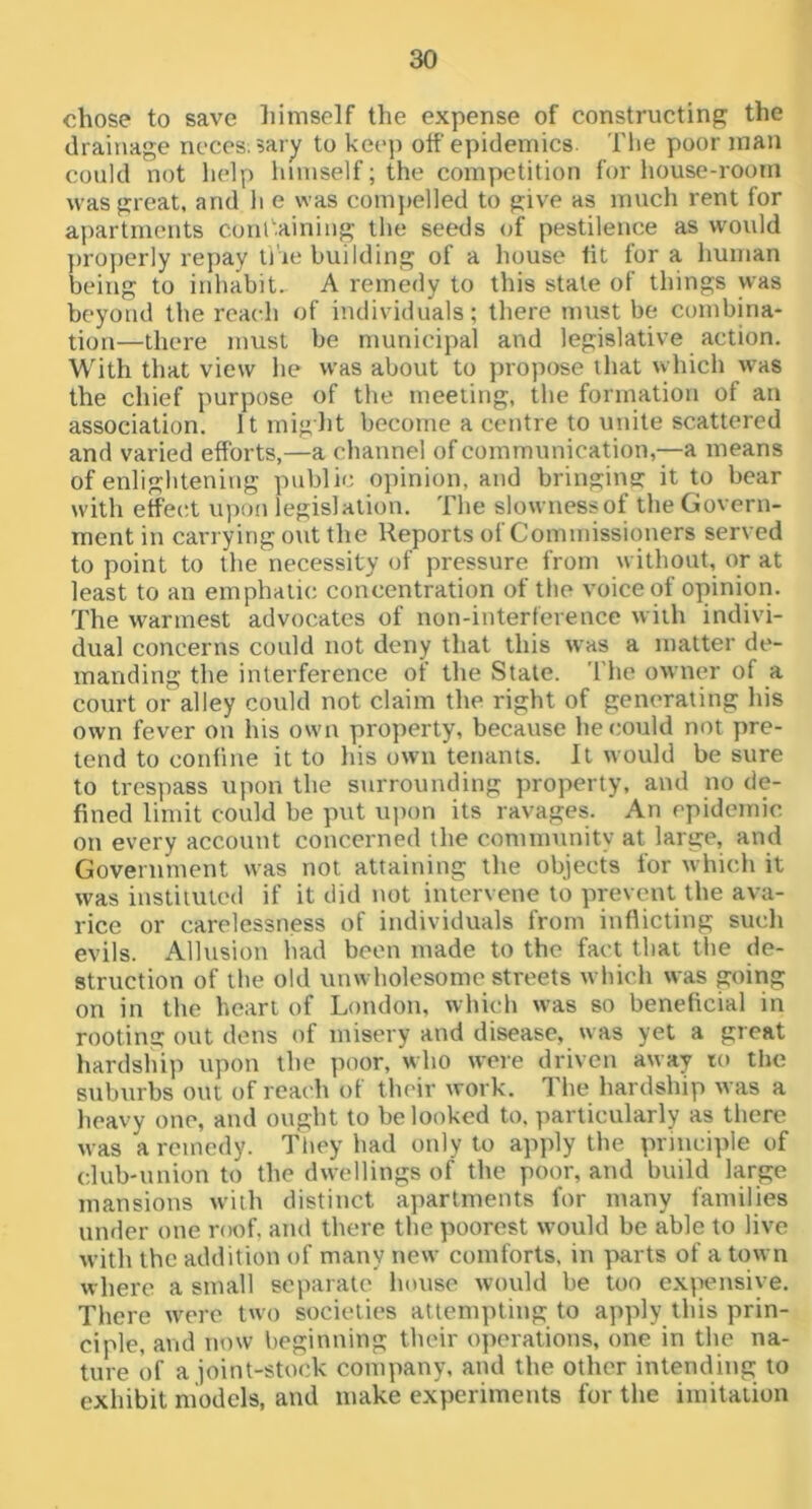 chose to save himself the expense of constructing the drainage ncces:5ary to keej) off epidemics. Tlie poor man could not help himself; the competition for house-room was great, and li e was comjielled to give as much rent for apartments cunl'’.aining the seeds of pestilence as would ])roj)erly repay ti'ie building of a house tit for a human being to inhabit. A remedy to this state of things was beyond the reach of individuals; there must be combina- tion—there must be municipal and legislative action. With that view he was about to propose that which was the chief purpose of the meeting, the formation of an association. It might become a centre to unite scattered and varied efforts,—a channel of communication,—a means of enlightening public opinion, and bringins: it to bear with effect u))on legislation. The slownessof the Govern- ment in carrying out the Reports of Commissioners served to point to the necessity of pressure from without, or at least to an emphaiic concentration of the voice of opinion. The warmest advocates of non-interference with indivi- dual concerns could not deny that this was a matter de- manding the interference ot the State. The owner of a court or alley could not claim the right of generating his own fever on his own property, because he could not pre- tend to confine it to his own tenants. It would be sure to trespass upon the surrounding property, and no de- fined limit could be put uiion its ravages. An epidemic on every account concerned the community at large, and Government was not attaining the objects for which it was instiiuted if it did not intervene to prevent the ava- rice or carelessness of individuals from inflicting sucli evils. Allusion had been made to the fact that the de- struction of the old unwholesome streets which was going on in the heart of London, which was so beneficial in rooting out dens of misery and disease, was yet a great hardship upon the poor, who were driven away to the suburbs out of reach of their work. The hardship was a heavy one, and ought to be looked to. particularly as there was a remedy. Tfiey had only to apply the principle of club-union to the dwellings of the poor, and build large mansions w’iih distinct apartments for many families under one naT, and there the poorest would be able to live with the addition of many new comforts, in parts of a town where a small separate lumse would be too expensive. There were two societies attempting to apply this prin- ciple, and now beginning their operations, one in the na- ture of a joint-stock company, and the other intending to exhibit models, and make experiments for the imitation