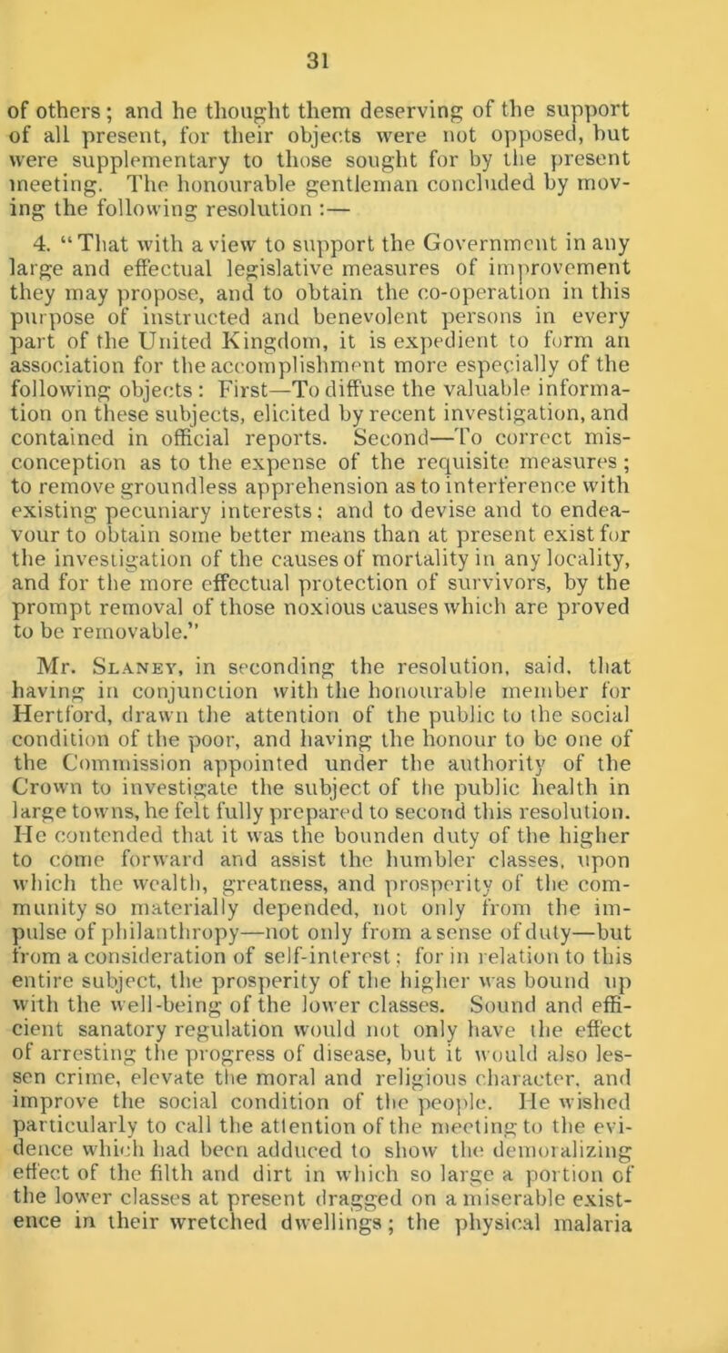 of others ; and he thought them deserving of the support of all present, for their objects were not opposed, but were supplementary to those sought for by the present meeting. The honourable gentleman concluded by mov- ing the following resolution :— 4. “That with a view to support the Government in any large and effectual legislative measures of improvement they may propose, and to obtain the co-operation in this purpose of instructed and benevolent persons in every part of the United Kingdom, it is expedient to form an association for the accomplishment more especially of the following objects : First—To diffuse the valuable informa- tion on these subjects, elicited by recent investigation, and contained in official reports. Second—To correct mis- conception as to the expense of the requisite measures ; to remove groundless apprehension as to interference with existing pecuniary interests; and to devise and to endea- vour to obtain some better means than at present exist for the investigation of the causes of mortality in any locality, and for the more effectual protection of survivors, by the prompt removal of those noxious causes which are proved to be removable.’’ Mr. Slaney, in seconding the resolution, said, that having in conjunction with the honourable member for Hertford, drawn the attention of the public to the social condition of the poor, and having the honour to be one of the Commission appointed under the authority of the Crown to investigate the subject of the public health in large towns, he felt fully prepared to second this resolution. He contended that it was the bonnden duty of the higher to come forward and assist the humbler classes, \ipon which the wealth, greatness, and prosperity of the com- munity so materially depended, not only from the im- pulse of philanthropy—not only from a sense of duty—but from a consideration of self-interest; for in relation to this entire subject, the prosperity of the higher was bound tip with the well-being of the lower classes. Sound and effi- cient sanatory regulation would not only have the effect of arresting the progress of disease, but it would also les- sen crime, elevate the moral and religious character, and improve the social condition of the people. He wished particularly to call the attention of the meeting to the evi- dence which had been adduced to show the demoralizing effect of the filth and dirt in which so large a portion of the lower classes at present dragged on a miserable exist- ence in their wretched dwellings; the physical malaria