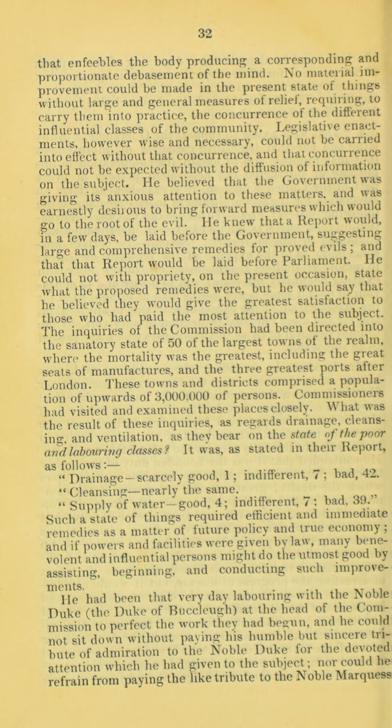 that enfeebles the body producing a correspondin'? and proportionate debasement of the mind. No material im- T)rovemeni could be made in the present state of things without large and general measures ot relief, requiring, to carry theuMnto practice, the concurrence of the different influential classes of the community. Legislative enact- ments, however wise and necessary, could not be earned into effect without that concurrence, and that concurrence could not be expected without the diffusion of information on the subject. He believed that the Government was giving its anxious attention to these matters, and was earnestly dcsiions to bring forward measures which would go to the root of the evil. He knew that a Report would, in a few days, be laid before the Government, suggesting large and comprehensive remedies for ])roved evils ; and that that Report would be laid before Parliament. He could not with propriety, on the present occasion, state what the proposed remedies were, but he would say that he believed they would give the greatest satisfaction to those who had paid the most attention to the subject. The inquiries of the Commission had been directed into the sanatory state of 50 of the largest towns of the realm, where' the mortality was the greatest, including the great seats of manufactures, and the three greatest ports after London. These towns and districts comprised a popula- tion of upwards of 3,000,000 of persons. Commissioners had visited and examined these places closely. hat was the result of these inquiries, as regards drainage, cleans- ing, and ventilation, as they bear on the stote of the poor andlohouriyig classes? It was, as stated iu then Report, as follows:— . i i /i.-> “ Drainage — scarcely good, 1; indifferent, / : bad, 4-. “ Cleansing—nearly the same. , j on » “ Supply of water—good, 4; indifferent, / ; bad. 30. Such a state of things required efficient and immediate remedies as a matter of future policy and true economy ; and if powers and facilities were given hy law, many bene- volent and influential persons might do the utmost good by assisting, beginning, and conducting such improve- He had been that very day labouring with the Noble Duke (the Duke of Rnccleugh) at the head of the Com- mission to perfect the w'ork they had begun, and he could not sit down without paying his humble but sincere tri- bute of admiration to the Noble Duke for the devoted attention which he had given to the subject; nor could he refrain from paying the like tribute to the Noble Marquess