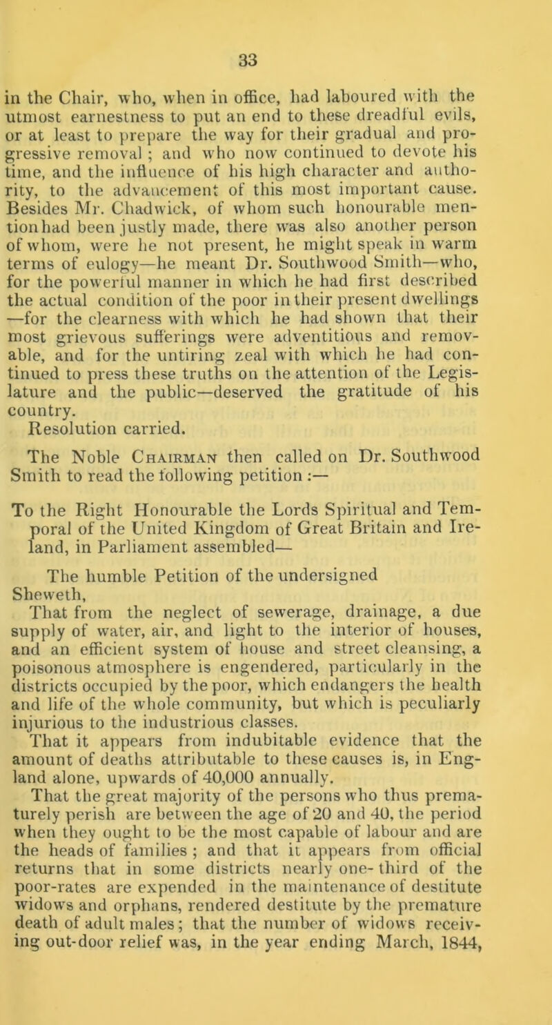 in the Chair, who, when in office, had laboured with the utmost earnestness to put an end to these dreadtul evils, or at least to prepare the way for their gradual and pro- gressive removal ; and who now continued to devote his time, and the influence of his high character and autho- rity, to the advancement of this most important cause. Besides Mr. Chadwick, of whom such honourable men- tion had been justly made, there was also another person of whom, were he not present, he might speak in warm terms of eulogy—he meant Dr. Southwood Smith—who, for the powerlul manner in which he had first described the actual condition of the poor in their present dwellings —for the clearness with which he had shown that their most grievous sufferings were adventitious and remov- able, and for the untiring zeal with which he had con- tinued to press these truths on the attention of the Legis- lature and the public—deserved the gratitude of his country. Resolution carried. The Noble Chairman then called on Dr. Southwood Smith to read the following petition :— To the Right Honourable the Lords Spiritual and Tem- poral of the United Kingdom of Great Britain and Ire- land, in Parliament assembled— The humble Petition of the undersigned Sheweth, That from the neglect of sewerage, drainage, a due supply of water, air, and light to the interior of houses, and an efficient system of house and street cleansing, a poisonous atmosphere is engendered, particularly in the districts occupied by the poor, which endangers the health and life of the whole community, but which is peculiarly injurious to the industrious classes. That it appears from indubitable evidence that the amount of deaths attributable to these causes is, in Eng- land alone, upwards of 40,000 annually. That the great majority of the persons who thus prema- turely perish are between the age of 20 and 40, the period when they ought to be the most capable of labour and are the heads of families ; and that it appears from official returns that in some districts nearly one- third of the poor-rates are expended in the maintenance of destitute widows and orphans, rendered destitute by the premature death of adult males; that the number of widows receiv- ing out-door relief was, in the year ending March, 1844,