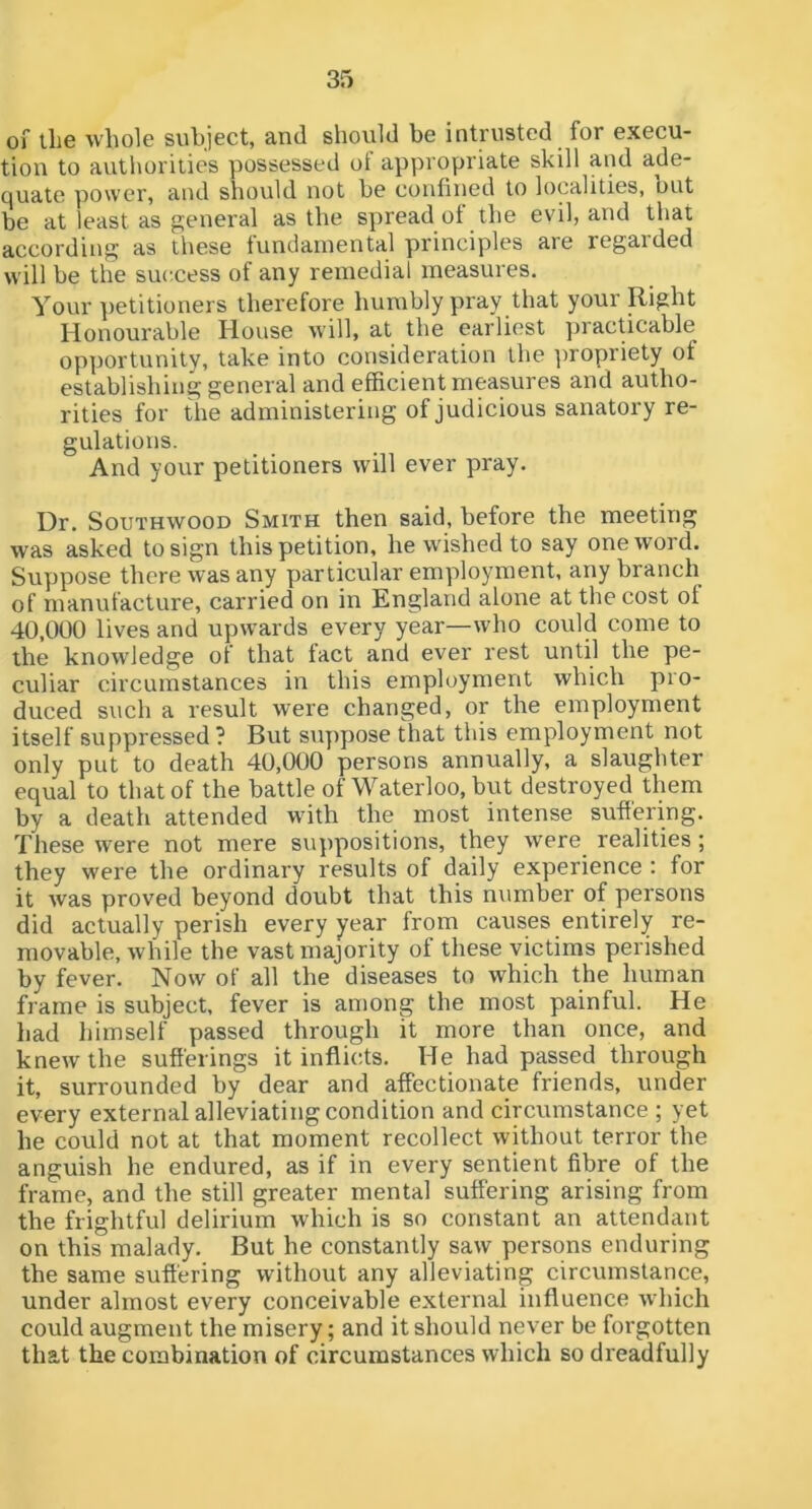 of llie whole subject, and should be intrusted for execu- tion to authorities possessed of appropriate skill and ade- Cjuate power, and should not he confined to localities, but be at least as general as the spread of the evil, and that according as these tundainental principles aie regaided will be the success of any remedial measures. Your petitioners therefore humbly pray that your Right Honourable House will, at the earliest ])racticable opportunity, take into consideration the propriety of establishing general and efficient measures and autho- rities for the administering of judicious sanatory re- gulations. And your petitioners will ever pray. Dr. SouTHWOOD Smith then said, before the meeting was asked to sign this petition, he w'ished to say one word. Suppose there was any particular employment, any branch of manufacture, carried on in England alone at the cost of 40,000 lives and upwards every year—who could come to the knowdedge of that fact and ever rest until the pe- culiar circumstances in this employment which pro- duced such a result were changed, or the employment itself suppressed? But suppose that this employment not only put to death 40,000 persons annually, a slaughter equal to that of the battle of Waterloo, but destroyed them by a death attended with the most intense suftering. These were not mere suppositions, they were realities; they were the ordinary results of daily experience : for it was proved beyond doubt that this number of persons did actually perish every year from causes entirely re- movable, while the vast majority of these victims perished by fever. Now of all the diseases to which the human frame is subject, fever is among the most painful. He had himself passed through it more than once, and knew the sufferings it inflicts. He had passed through it, surrounded by dear and affectionate friends, under every external alleviating condition and circumstance ; yet he could not at that moment recollect without terror the anguish he endured, as if in every sentient fibre of the frame, and the still greater mental suffering arising from the frightful delirium which is so constant an attendant on this malady. But he constantly saw persons enduring the same suffering without any alleviating circumstance, under almost every conceivable external influence which could augment the misery; and it should never be forgotten that the combination of circumstances which so dreadfully