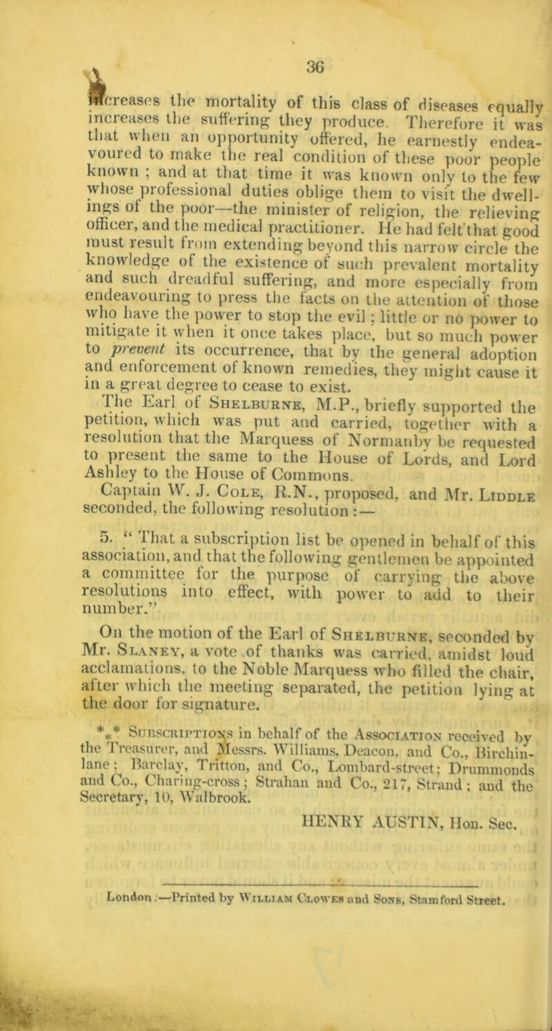 i*-? 4 Wcreases llip mortality of this class of diseases equally increases the suffering they produce. Therefore it was that when an opyiortunity offered, he earnestly endea- voured to make the real condition of these poor people known ; and at that time it was knowni only to the few wliose jirofessional duties oblige them to visit the dwell- ings of the poor—the minister of religion, the relieving officer, and the medical practitioner. He had felt'that good must result from extending beyond this narrow circle the knowledge of the existence of such prevalent mortality and such dreadful suffering, and more especially from endeavouring to press tlie facts on the attention of tliose who have the power to stop the evil; little or no power to mitigate it when it once takes place, but so much power to prevent its occurrence, that by the general adoption and enforcement of known remedies, th% might cause it in a great degree to cease to exist. The Earl of Shelburne, M.P., briefly supported the petition, which w'as put and carried, together with a resolution that the Marquess of Normauby be requested to present the same to the House of Lords, and Lord Ashley to the House of Commons. Captain W. J. Cole, R.N., proposed, and Mr. Liddle seconded, the following resolution : — 5. “ 'Hiat a subscription list be opened in behalf of this association, and that the following gentlemen be appointed a committee for the purpose of carrying tlie above resolutions into effect, with power to add to their number.” On the motion of the Earl of Shelburne, seconded by Mr. Slaney, a vote of thanks w'as carried, amidst loud acclamations, to the Noble Marquess who filled the chair, after which the meeting sejiaratcd, the petition lying at the door for signature. *** Surscriptions in behalf of the Association received by the Treasurer, and Messrs. 'Williams, Deacon, and Co., llirchin- lane; Barclay, Tritton, and Co., Iximbard-street; Drummonds and Co., Chari ng-cross; Strahan and Co., 217, Strand; and the Secretary, U), Walbrook. HENRY AUSTIN, lion. Sec. London;—Printed by William Clowes and Soxs, Starafonl Street.