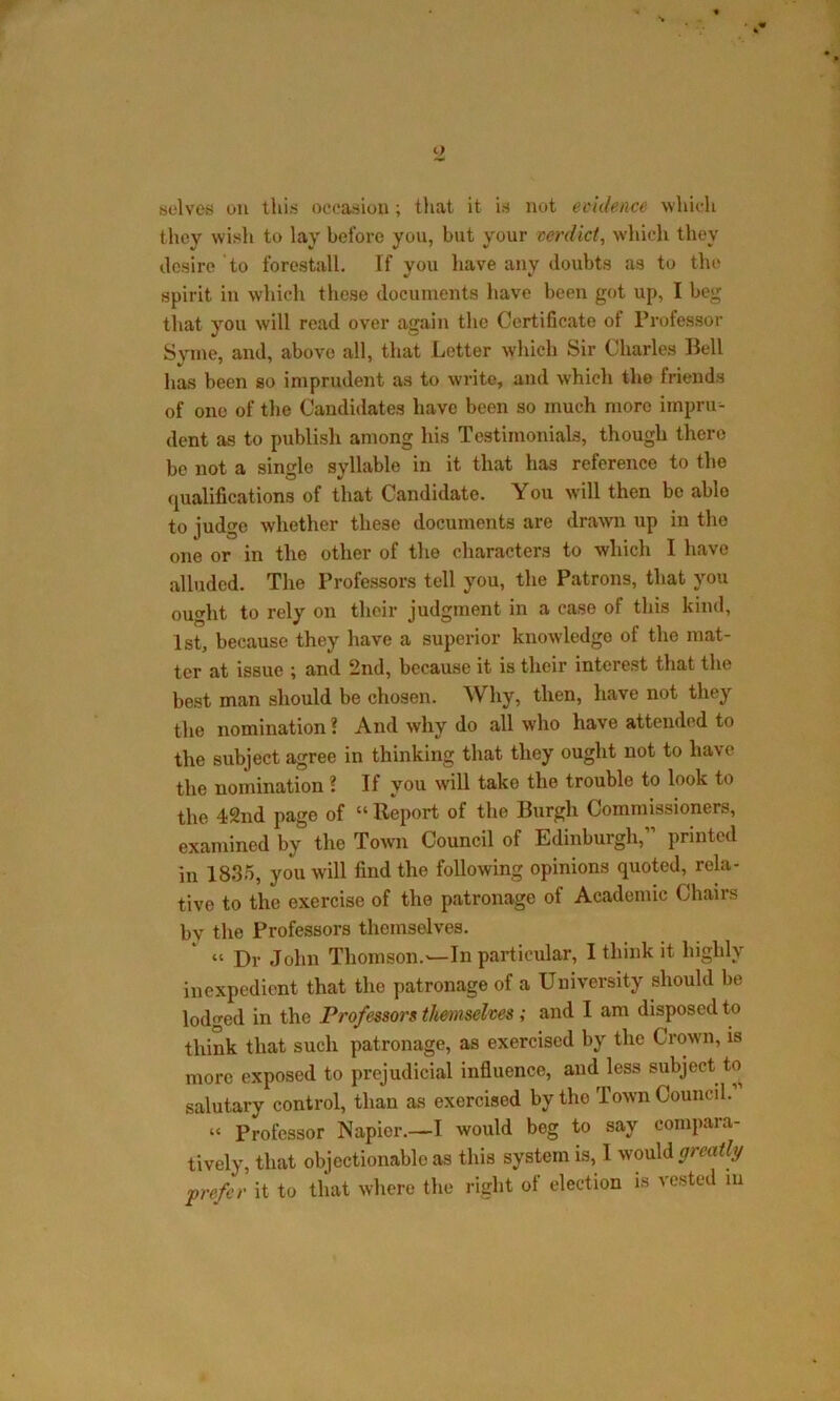 selves on this occasion; that it is not evidence which they wish to lay before you, but your verdict, which they desire to forestall. If vou have any doubts as to the spirit in which these documents have been got up, I beg that you will read over again the Certificate of Professor Syme, and, above all, that Letter which Sir Charles Bell has been so imprudent as to write, and which the friends of ono of the Candidates have been so much more impru- dent as to publish among his Testimonials, though there be not a single syllable in it that has reference to the qualifications of that Candidate. You will then be able to judge whether these documents are drawn up in the one or in the other of the characters to which I have alluded. The Professors tell you, the Patrons, that you ought to rely on their judgment in a case of this kind, 1st, because they have a superior knowledge of the mat- ter at issue ; and 2nd, because it is their interest that the best man should be chosen. Why, then, have not they the nomination ? And why do all who have attended to the subject agree in thinking that they ought not to have the nomination ? If you will take the trouble to look to the 42nd page of “ Report of the Burgh Commissioners, examined by the Town Council of Edinburgh,” printed in 1835, you will find the following opinions quoted, rela- tive to the exercise of the patronage ot Academic Chairs bv the Professors themselves. “ Dr John Thomson.—In particular, I think it highly inexpedient that the patronage of a University should be lodged in the Professors themselves ; and I am disposed to think that such patronage, as exercised by the Crown, is more exposed to prejudicial influence, and less subject to salutary control, than as exercised by the Town Council. “ Professor Napier.—I would beg to say compara- tively, that objectionablo as this system is, I would greatly prefer it to that where the right of election is vested in