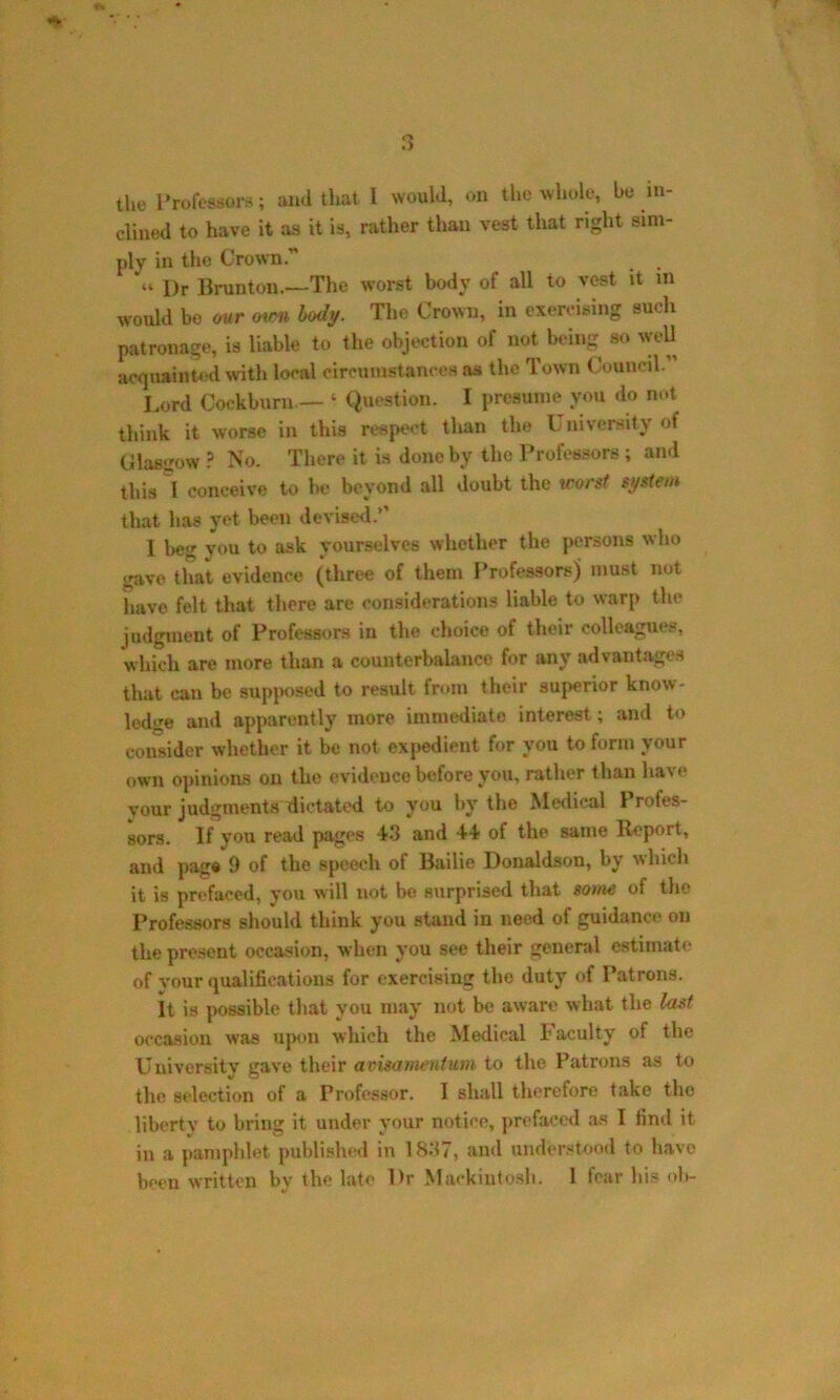 the Professors; and that I would, on the whole, be in- clined to have it as it is, rather than vest that right sim- ply in the Crown.” « I)r Brunton.—The worst body of all to vest it m would be our own body. The Crown, in exercising such patronage, is liable to the objection of not being so well acquainted with local circumstances as the Town Council. Lord Cockburn — ‘ Question. I presume you do not think it worse in this respect than the University of Glasgow ? No. There it is done by the Professors; and this l conceive to be beyond all doubt the worst system that has yet been devised.” I beg you to ask yourselves whether the persons who gave that evidence (three of them Professors) must not have felt that there are considerations liable to warp the judgment of Professors in the choice of their colleagues, which are more than a counterbalance for any advantages that can be supposed to result from their superior know- ledge and apparently more immediate interest; and to consider whether it be not. expedient for you to form vour own opinions on the evidence before you, rather than have your judgments dictated to you by the Medical Profes- sors. If you read pages 4-1 and 44 of the same Report, and page 9 of the speech of Bailie Donaldson, by which it is prefaced, you will not be surprised that some of tho Professors should think you stand in need of guidance on the present occasion, when you see their general estimate of vour qualifications for exercising the duty of Patrons. It is possible that you may not be aware what the last occasion was upon which the Medical Faculty of the University gave their avisatnentum to the Patrons as to the selection of a Professor. I shall therefore take the liberty to bring it under your notice, prefaced as I find it in a pamphlet published in 1837, and understood to have been written by the late Dr Mackintosh. 1 fear his ob-