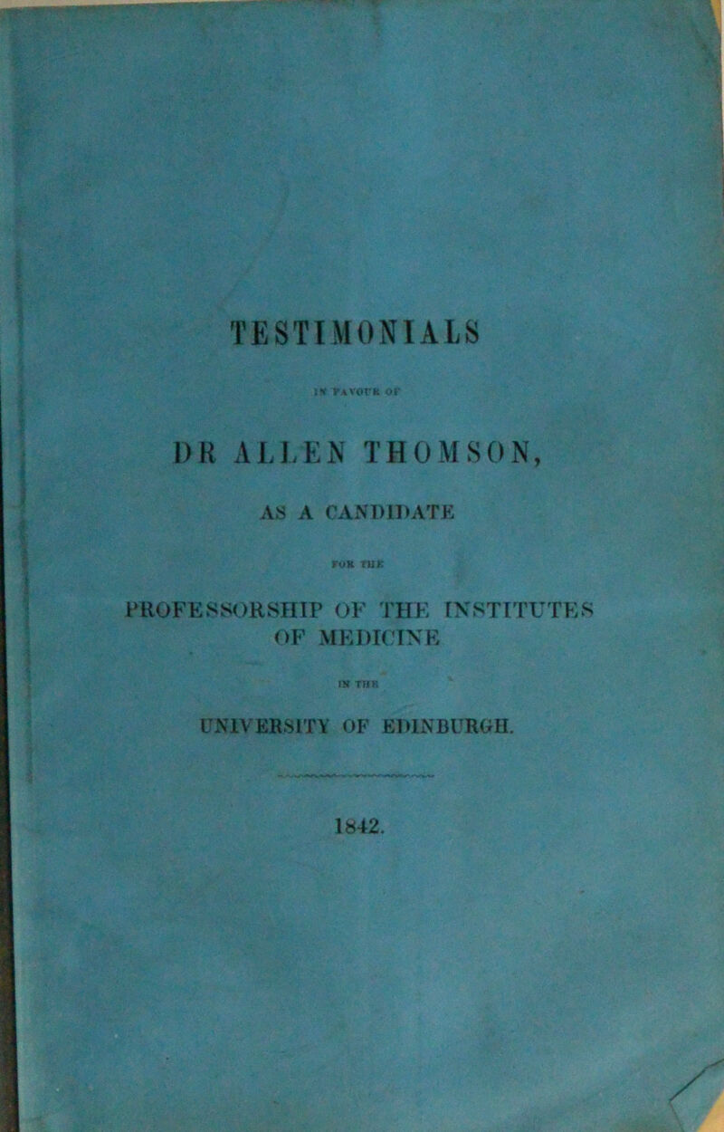 TESTIMONIALS i* favote of 1) R ALLEN THOMSON, AS A CANDIDATE TO K ru£ PROFESSORSHIP OF THE INSTITUTES OF MEDICINE IN THE UNIVERSITY OF EDINBURGH. 1842.