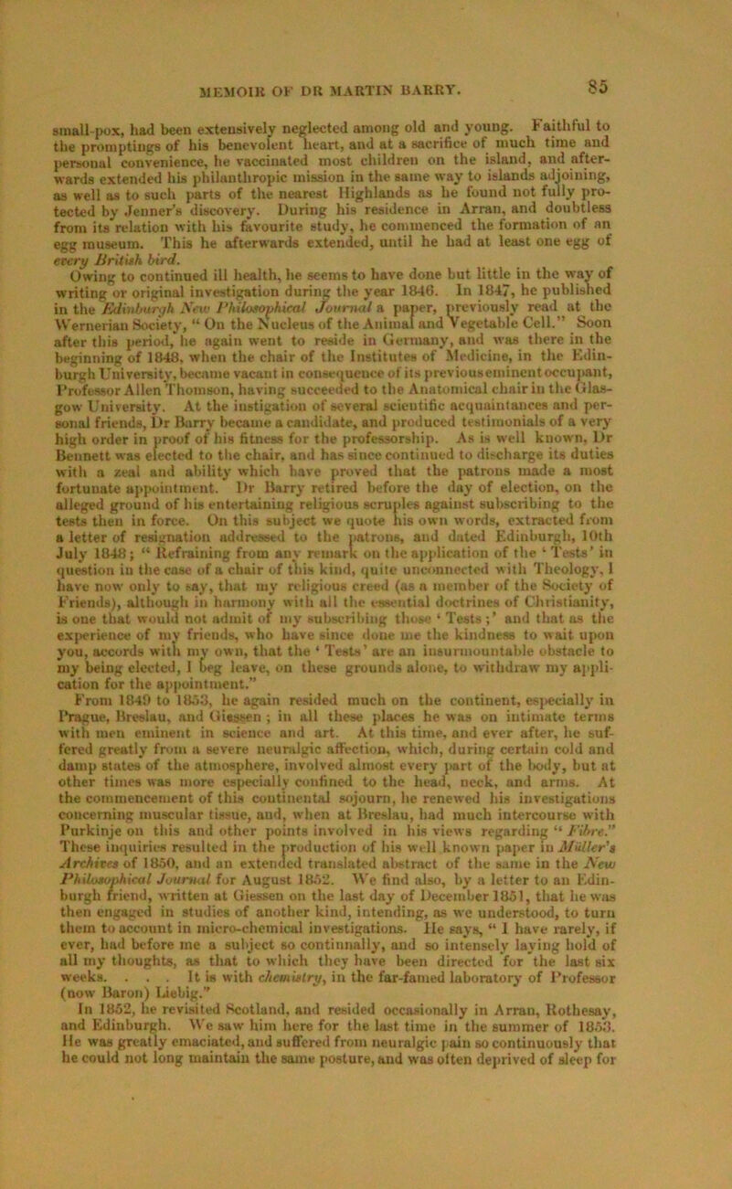 small pox, had been extensively neglected among old and young, baithful to the promptings of his benevolent lieart, and at a sacrifice of much time and personal convenience, he vaccinated most children on the island, and after- wards extended his philanthropic mission in the same way to islands adjoining, as well as to such parts of the nearest Highlands as he found not fully ]>ro- tected by .fenner’s discovery. During his residence in Arran, and doubtless from its relation with his favourite study, he commenced the formation of an egg museum. This he afterwards extended, mitil he had at least one egg of etery liritiah bird. Owing to continued ill health, he seems to have done but little in the way of writing or original investigation during the year 1846. In 1847, he published in the Edinburgh Snv Phihsophicat Journal a jianer, previously read at the Wernerian Society, “ On the Nucleus of the Animal and Vegetable Cell.” Soon after this period, he again went to reside in Germany, and was there in the beginning of 18^, when the chair of the Institutes of Medicine, in the Edin- burgh University, became vacant in consequence of its previouseminentoccupant, Drofessor Allen Thomson, having succeeded to the Anatomical chair in the Glas- gow University. At the instigation of several scientific acquaintances and per- sonal friends. Dr Biirry became a candidate, and produced testimonials of a very high order in proof of his fitness for the professorship. As is well known, Dr Bennett was elected to tlie chair, and has ance continued to discharge its duties with a zeal and ability which have proved that the patrons n^e a most fortunate aj>pointment. Dr Barry retired before the day of election, on the alleged ground of his entertaining religious scruples against subscribing to the tests then in force. On this subject we quote his own words, extracted from a letter of resignation addressed to the natrons, and dated Edinburgh, 10th July 1848; “ Refraining from any remark on the application of the ‘ Tests’ in ({uestion in the case of a chair of this kind, quite unconnected w ith Theology. 1 have now only to tay, that my religious creed (as a member of the Society of Friends), although in harmony with all the essential doctrines of Christianity, is one that would not admit of my subscribing those * Tests; ’ and that os the experience of mv friends, who have since done me the kindness to wait upon you, accords with my own, that the ‘ Tests’ are an insurmountable obstacle to my being elected, 1 beg leave, on these grounds alone, to withdraw my appli- cation fur the appointment.” From 1840 to 18^3, he again resided much on the continent, esjtecially in I’rague, Breslau, and Giessen ; in all these places he was on intimate terms with men eminent in science and art. At this time, and ever after, he suf- fered greatly from a severe neuralgic affection, which, during certain cold and damp states of the atmosphere, involved almost every jwrt of the liody, but at other times was more especially confined to the head, neck, and arms. At the commencement of this continental sojourn, he renewed his investigations concerning muscular tissue, and, when at Bre.slau, had much intercourse with Purkinje on this and other }>oint8 involved in his views regarding ” Fibre.” These iiMiuiries resulted in the production of his well known paper in Miiller'a Arthivta of 1850, and an extended translated abstract of the same in the New PhdxHtophical Journal for August 18W. We find also, by a letter to an Edin- burgh friend, written at Giessen on the last day of December 1851, that he wjis then engaged in studies of another kind, intending, as we understood, to turn them to account in micro-chemical investigations, lie says, “ 1 have i-arely, if ever, had before me a subject so continnally, and so intensely laying hold of all my thoughts, as that to which they have been directed for the last six weeks. . . . It is with chemitlry, in the far-famed laboratory of I’rofessor (now Baron) Liebig.’’ In 1852, he revisited Scotland, and resided occasionally in Arran, Rothesay, and Edinburgh. We saw him here for the last time in the summer of 18.53. He was greatly emaciated, and suffered from neuralgic )>ain so continuously that he could not long maintain the same posture, and was olten deprived of sleep for