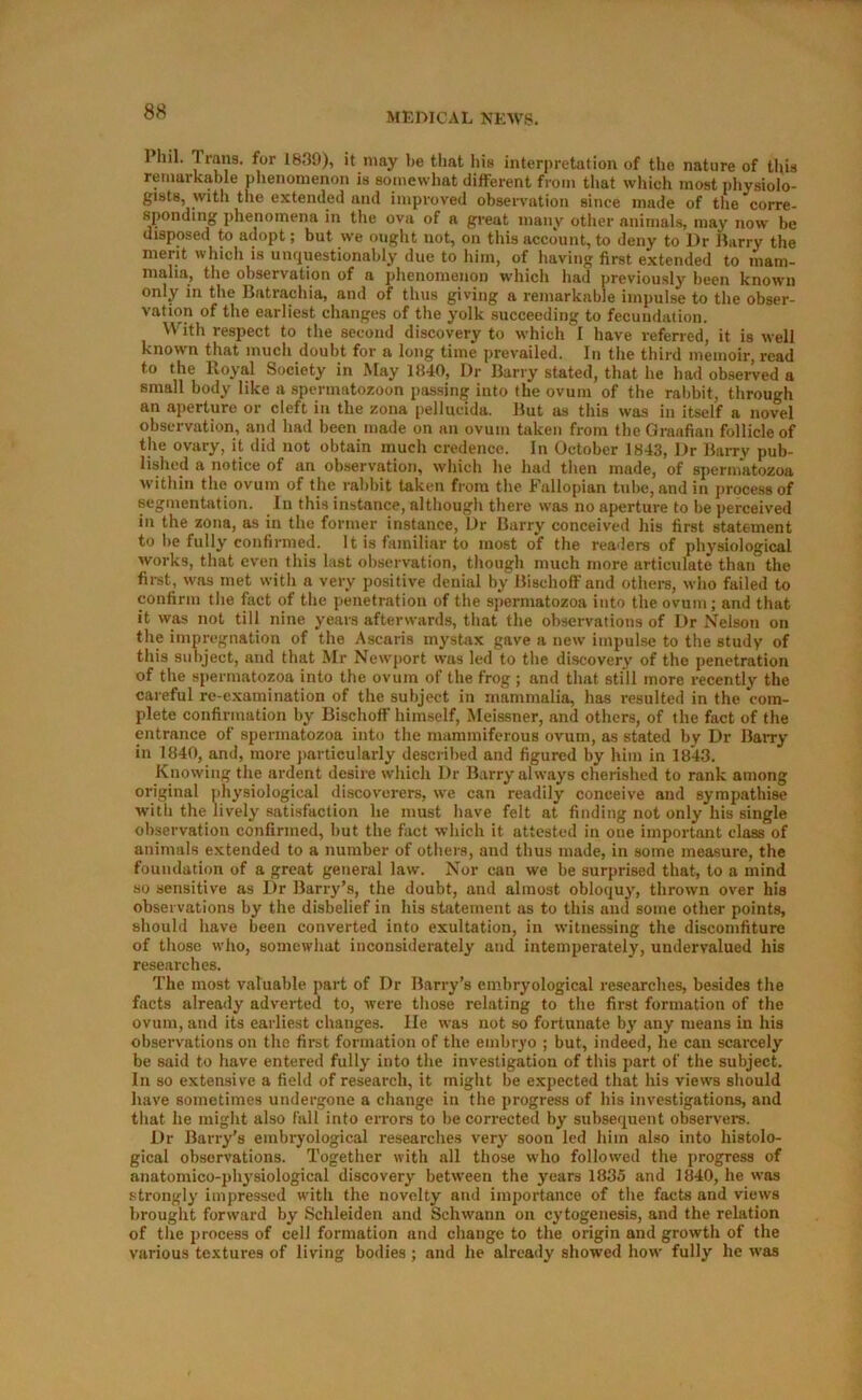 Pliil. Trans, for 1839), it may be tliat liis interpretation of the nature of this remarkable phenomenon is somewhat different from that which most physiolo- gists, with the extended and improved observation since made of the corre- sponding 2)henomena in the ova of a great many other animals, may now be disposed to adopt; but we ought not, on this account, to deny to Dr Jkrry the merit whicli is unquestionably due to him, of having first extended to mam- malia, the observation of a jihenomenon which had previously been known only in the Batrachia, and of thus giving a remarkable impulse to the obser- vation of the earliest changes of the yolk succeeding to fecundation. With respect to the second discovery to which I have referred, it is well known that much doubt for a long time prevailed. In the third memoir, read to the Royal Society in May 1840, Dr Barry stated, that he had observed a small body like a spermatozoon pas.sing into the ovum of the rabbit, through an aperture or cleft in the zona pellucida. But as this was in itself a novel observation, and had been made on an ovum taken from the Graafian follicle of the ovary, it did not obtain much credence. In October 1843, Dr Barry pub- lished a notice of an observation, which he had then made, of spermatozoa within the ovum of the rabhit taken from the Fallopian tube, and in process of segmentation. In this instance, although there was no aperture to be perceived in the zona, as in the former instance. Dr Barry conceived his first statement to be fully confirmed. It is familiar to most of the readers of physiological works, that even this last observation, though much more articulate than the first, was met with a very positive denial by Bischoff and othei-s, who failed to confirm the fact of the penetration of the spermatozoa into the ovum; and that it was not till nine years afterwards, that the observations of Dr Nelson on the Impregnation of the Ascaris mystax gave a new impulse to the study of this subject, and that Mr Newport was led to the discovery of the penetration of the spermatozoa into the ovum of the frog ; and that still more recently the careful re-examination of the subject in mammalia, has resulted in the com- plete confirmation by Bischoff himself, Meissner, and others, of the fact of the entrance of spermatozoa into the mammiferous ovum, as stated by Dr BaiTy in 1840, and, more j)articularly described and figured by him in 1843. Knowing the ardent desire which Dr Barry always cherished to rank among original physiological discoverers, we can readily conceive and sympathise W'ith the lively satisfaction he must have felt at finding not only his single observation confirmed, but the fact which it attested in one important class of animals extended to a number of others, and thus made, in some measure, the foundation of a great general law. Nor can we be surprised that, to a mind so sensitive as Dr Barry’s, the doubt, and almost obloquy, thrown over his observations by the disbelief in his statement as to this and some other points, should have been converted into exultation, in witnessing the discomfiture of those who, somewhat inconsiderately and intemperately, undervalued his researches. The most valuable ]iart of Dr Barry’s embryological researches, besides the facts already adverted to, were those relating to the first formation of the ovum, and its earliest changes. lie was not so fortunate by any means in his observations on the first formation of the embryo ; but, indeed, he can scai'cely be said to have entered fully into the investigation of this part of the subject. In so extensive a field of research, it might be expected that his views should have sometimes undergone a change in the progress of his investigations, and that he might also fall into errors to be corrected by subsequent observer's. Dr Barry's embryological researches very soon led him also into histolo- gical observations. Together with all those who followed the progress of anatomico-physiological discovery between the years 1835 and 1840, he was strongly impressed with the novelty and importance of the facts and views brought forward by Schleiden and Schwann on cytogenesis, and the relation of the process of cell formation and change to the origin and growth of the various textures of living bodies ; and he already showed how fully he was