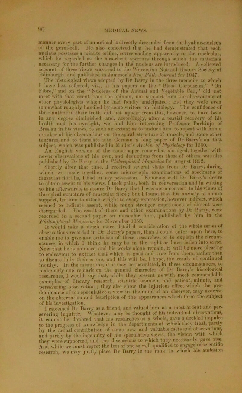 5'0 manner every part of an animal isdireetly deseemied from the liyaline-nucdeus of the g;erm-eell. He also conceived that he had <lemonstratod that eacli nucleus possesses a minute orifice, correspondiii;^; a))parentl3’ to the nucleolus, which he regarded as the nhsorlient a]iertuie throu;^h which tlie materials necessary for tlie furtlier changes in tlie nucleus are introduced. A cidlected account of these views was read to the Wernerian Natural History Society of Edinhurgh, and published in Jameson’s New Phil. Journal for JB47. The histological views adopted Ijy Dr Harry in tlie three meinoirs to which I have last referred, viz., in his papers on tlie “Blood Corpu.scles,” “On Fibre,” and on the “ Nucleus of the Animal and Vegetable Cell,” did not meet with tliat assent from the opinion, nor support from the observations of other ])hyBiolonists which he had fondly anticijiated ; ami they were even somewhat rouglily handled by some writem on histology. The confidence of tiieir author in tlieir truth did not ajijiear from this, however, to have been in any degree diminished, and, accordingly, after a jiariial recovery of his health and his eyesight, w'e fiml him interesting Professor Purkinje of Breslau in his views, to such an extent as to induce him to rejieat witli him a number of his observations on the spiral structure of nurscle, and some other textures, and to translate into German a hmg paper of Dr Barry’s on that subject, which was published in Muller’s Arcliiv. of Physiology for J850. An Engli.sh version of the .same paper, somewhat abridged, together with newer observations of his own, and deductions from those of others, was also j'uldished liy Dr Barry in the Philosophical Ma<jazinc for August lJlo2. Shortly after that time, 1 received several visits from Dr Barry, during which we made together, some mieroscojiic examinations of specimens of muscular fihrillie, 1 liad in my possession. Knowing well Dr Barry’s desire to obtain assent to his views, I took pains, both in conversation and in writing to him afterwards, to assure Dr Barry that I was not a convert to his views of the 8])iral structure of muscular fibre; but I found that his anxiety to obtain support, led him to attach weight to every expression, however indirect, which seemed to indicate assent, while much stronger expressions of dissent were disregarded. The result of tlie.se and other examinations by Dr Barry, were recorded in a second )iaper on muscular fibre, published by him in the Philosophical Mayazine for November 1B.),T It would take a much more detailed considemtion of the whole series of observations recorded in Dr Barry’s papers, than 1 could enter u])on here, to enable me to give any criticism of these researches, or to explain the circum- stances in which 1 think he may' lie in the right or have fallen into error. Now that he is no more, and his works alone remain, it will be more pleasing to endeavour to e.xtract that which is good .and true from them, rather than to discuss fully their errors, and this will be, I hope, the result of continued imiuiry. In the meantime, if it may he jiermitted, in these circumstances, to make only one remarkon the general character of Dr Barry’s histological researche.«, 1 would say that, while they jiresent us ■with most commendable examples of literary research, scientific acumen, and patient, minute, and persevering <d)servation ; they' also show' the injurious (diect w'hich the pie- dominance of too .sjieculative a view in the mind of an observer, may exercise on the observation and description of the appearances w'hich form the subject of his investigation. I esteetned Dr Barry’ as a friend, and valued him as a most ardent and per- severing iii(|uircr. V\ hatev'er niay' he thought of his intlividual observations, it cannot be doubted that his researches as a whole, g.'vve a deciiled impulse to the jirogress of knowledge in the departments of which they tieat, paitly by' the actual contribution of some new and valuable facts and observations, and partly’ by the ingenuity of his speculative views, the vigour with which they were supported, and the discussions to ■which they' necessarily’ gave And while 'W'e must regret the loss of one so well qualified to eiigage in scientific research, we may justly’ place Dr Barry in the rank to which his ambition