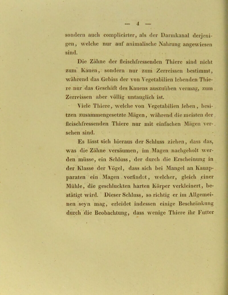 sondern auch coinjilicirter, als der Darinkanal derjeni- gen, welche nur auf animalische Nahrung angewiesen sind. Die Zähne der fleischfressenden Thiere sind nicht zum Kauen, sondern nur zuiii Zerreissen bestimmt, während das Gebiss der a on Vegetabilien lebenden Thie- re-nur das Geschäft des Kauens auszirUbcn a ermag, zum . Zerreissen aber völlig untauglich ist. Aiele Thiere, AA'elche a^oii Vegetabilien leben, besi- tzen zusammengesetzte Mägen, AA'ährend die meisten der . fleischfressenden Tliiere nur mit einfachen Mägen ver- sehen sind. • ' Es lässt sich hieraus der Schluss ziehen, dass das, was die Zähne versäumen, im Magen nachgeholt AA er- den müsse, ein Schluss, der durch die Erscheinung in der Klasse der Vögel, dass sich bei Mangel an Kauap- paraten ein Älagen vorlindet, Avelcher, gleich einer Mühle, die geschluckten harten Körper A^erkleinert, be- stätigt AA'ird. Dieser Schluss, so richtig er im Allgemei- ' ' nen seyn mag, erleidet indessen einige Beschränkung durch die Beobachtung, dass Avenige Thiere ihr Futter