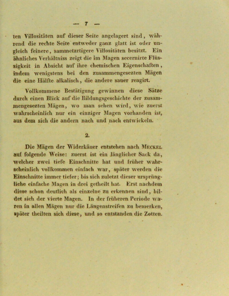 tcn VillositStcn auf dieser Seite angelagert sind, Aväh- rend die rechte Seite entweder ganz glatt ist oder un- gleich feinere, sammetartigere Villositäten besitzt. Ein ähnliches Verhältniss zeigt die im Magen secernirte Flüs- sigkeit in Absicht auf ihre chemischen Eigenschaften, indem wenigstens bei den zusammengesezten Mägen die eine Hälfte alkalisch, die andere sauer reagirt. Vollkommene Bestätigung gewinnen diese Sätze durch einen Blick auf die Bildungsgeschichtc der zusam- jnengesezten Mägen, wo man sehen wird, wie zuerst walirscheinlich nur ein einziger Magen vorhanden ist, aus dem sich die andern nach und nach entwickeln. 2. Die Mägen der M'idcrkäucr entstehen nach Mfckel auf folgende Weise: zuerst ist ein Jänglicher Sack da, welcher zwei tiefe Einschnitte hat und früher wahr- scheinlich vollkommen einfach war, später werden die Einschnitte immer tiefer; bis sich zuletzt dieser ursprüng- iiehe einfache Magen in drei getheilt hat. Erst nachdem diese schon deutlich als einzelne zu erkennen sind, bil- det sich der vierte Magen, ln der früheren Periode wa- ren in allen Mägen nur die Längenstreifen zu bemerken, später theilten sich diese, und so entstanden die Zotten.