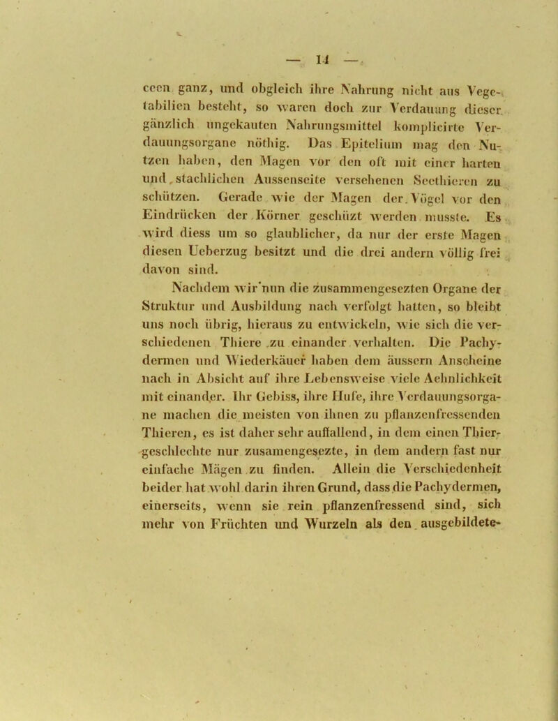 —- 11 —. cccii, ganz, und obgleich ihre Nahrung nicht aus Vegc-i tabilien besteht, so Avaren doch zur Verdauung dieser, gänzlich ungekauten Nahrungsmittel komplicirte \er- dauungsorgane nötliig. Das Epiteliuni mag den Nu- tzen habeji, den Magen vor den oft mit einer harten imd,stachlichen Aussenseite versehenen Seethieren zu schützen. Gerade Avie der Magen der.Vögel vor den Eindrücken der.Körner geschüzt Averden musste. Es -Avird diess um so glaublicher, da nur der erste Magen diesen Ueberzug besitzt und die drei andern völlig frei daAon sind. ; Nachdem Avir'nun die zusammengesezten Organe der Struktur und Ausbildung nach Ax^rfolgt hatten, so bleibt uns noch übrig, hieraus zu entAA'ickeln, Avie sich die verr schiedenen Thiere .zu einander verhalten. Die Pachy- dermen und M iederkäuef haben dem äussern Anscheine nach in Absicht auf ihre LebensAA'eise Adele Aehnlichkeit mit einamfer. Ihr Gebiss, ihre Hufe, ihre A'erdauimgsorga- ne machen die meisten Aon ihnen zu pflanzenfressenden Thieren, es ist daher sehr auffallend, in dem einen Thier- geschlechte nur zusamengesezte, in dem andern fast nur einfache Mägen zu linden. Allein die Verschiedenheit beider hat Avohl darin ihren Grund, dass die Pachydermen, einerseits, Avenn sie rein pflanzenfressend sind, sich mehr A on Früchten und Wurzeln als den. ausgebildete-