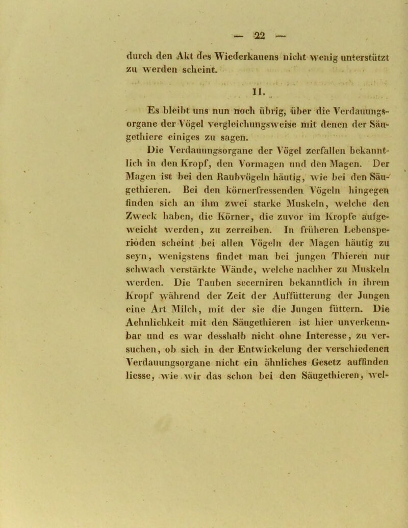 durch den Akt des Wiederkauens nicht wenig unterstützt zu werden scheint. 11.^ Es bleiht uns nun noch übrig, über die Verdaunngs- organe der-Vögel vergleichungsweise mit denen der Säu- gethicrc einiges zu sagen. Die Verdauungsorgane der Vögel zerfallen bekannt- lich in den Kropf, den Vormagen und den Magen. Der Magen ist bei den Raubvögeln häutig, wie bei den Säu- gethieren. Bei den körnerfressenden Vögeln liingegen finden sich an ihm zwei starke Muskeln, welche den Zweck haben, die Körner, die zuvor im Kropfe aufge- weicht werden, zu zerreiben. In früheren Lebenspe- riöden scheint bei allen Vögeln der Magen häutig zu seyn, wenigstens findet man bei jungen Thieren nur schwach verstärkte W^ände, welche nachher zu Muskeln werden. Die Tauben sccerniren bekanntlich in ihrem Kropf während der Zeit der Aufnitterung der Jungen eine Art Milch, mit der sie die Jungen füttern. Die Aehnlichkeit mit den Säugethieren ist hier unverkenn- bar und es war desshalb nicht ohne Interesse, zu ver- suchen, ob sich in der Entwickelung der verschiedenen Verdaiiungsorgane nicht ein ähnliches Gesetz auffinden Hesse, .wie .wir das schon bei den Säugethieren, wel-