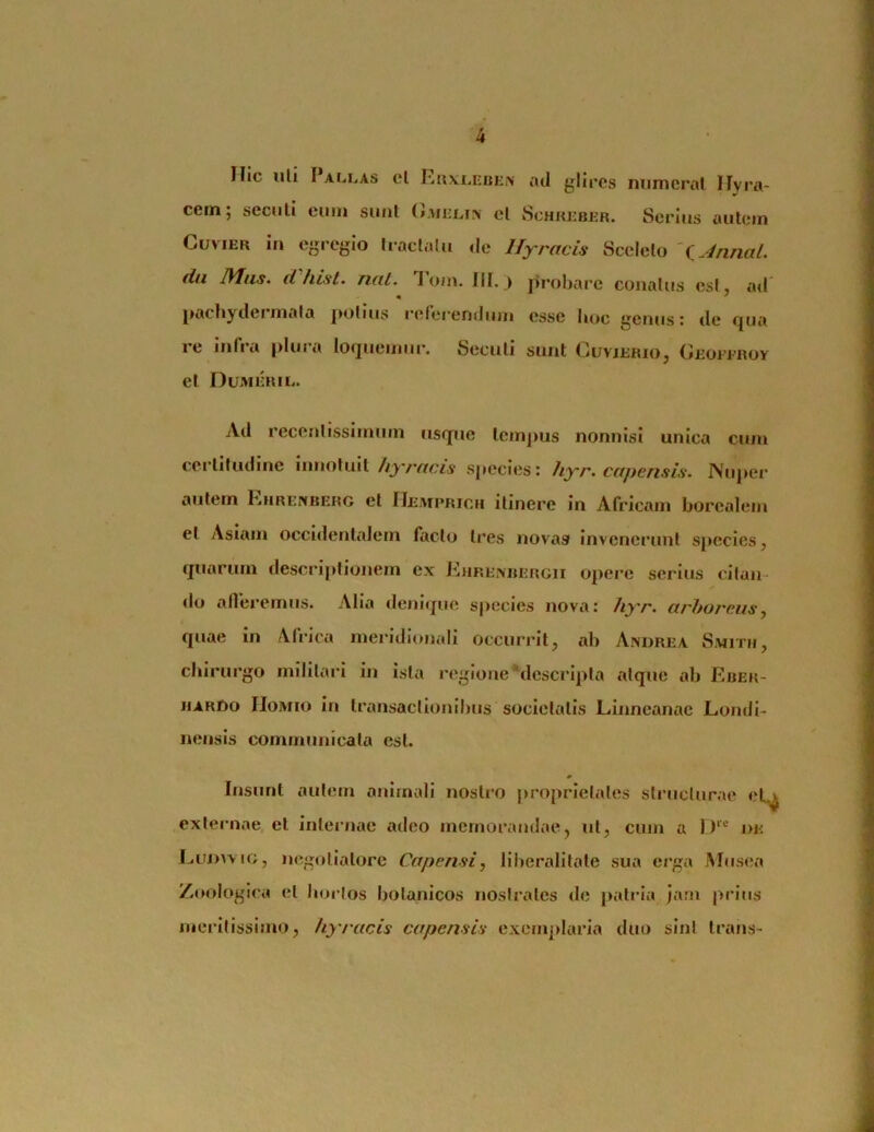 Hic uli I ALLAS cl RuvlebEi\' atl glires niimcral Hyra- cern; seculi cum siml el Schrbbbr. Serius autem CuviER in egregio tractatu de llyracis Sceleto '<i.4nnal. dii IVIus. d fiLst. nat. 1 o/n. III. j probare conatus est, ail « ' pachydermala potius referendum esse hoc genus: de qua re infra plura ioquemur. Seculi sunt Ouvjerio, CiEormoY el Dumeril. Ad recenlissimum usque lem])us nonnisi unica cum certitudine innotuit//jvy/czs' sj»ecies: hyr. capensis. Nuj>er autem Ehrenberg el IlEArpRiCH itinere in Africam borealem el Asiam occidentalem facto tres novag invenerunt species ^ quarum descriptionem ex Ehrexbergii opere serius citan do afleremus. Alia denique species nova: hyr. arboreus, quae in Africa meridionali occurrit, ab Andre a Smitb, chirurgo milllai i in ista regIone*descrIpta atque ab Eber- jiARDo IIoMio in transactionibus societatis Linncanac Londi- nensls communicata est. Insunt autem animali nostro j>roprIelates structurae el^ externae el internae adeo memorandae, ut, cum a 1)‘’-' de Luj)uig, negotiatore Capensi, liberalitale sua erga Musea Zoologica et hortos botanicos nostrates de patria )am prius meritissimo, hy/acis capensis exemjdaria duo sint trans-
