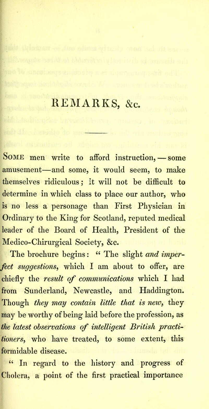 REMARKS, &c. Some men write to afford instruction, — some amusement—and some, it would seem, to make themselves ridiculous; it will not be difficult to determine in which class to place our author, who is no less a personage than First Physician in Ordinary to the King for Scotland, reputed medical leader of the Board of Health, President of the Medico-Chirurgical Society, &c. The brochure begins: 66 The slight and imper- fect suggestions, which I am about to offer, are chiefly the result of communications which I had from Sunderland, Newcastle, and Haddington. Though they may contain little that is new, they may be worthy of being laid before the profession, as the latest observations of intelligent British practi- tioners, who have treated, to some extent, this formidable disease. “ In regard to the history and progress of Cholera, a point of the first practical importance